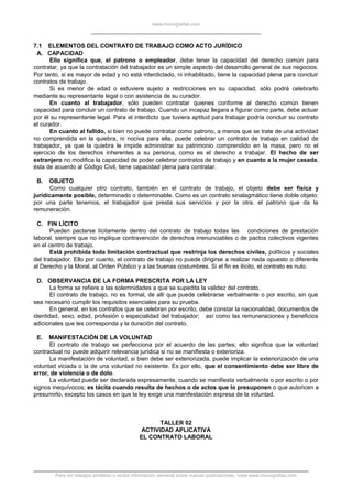 www.monografias.com
7.1 ELEMENTOS DEL CONTRATO DE TRABAJO COMO ACTO JURÍDICO
A. CAPACIDAD
Ello significa que, el patrono o empleador, debe tener la capacidad del derecho común para
contratar, ya que la contratación del trabajador es un simple aspecto del desarrollo general de sus negocios.
Por tanto, si es mayor de edad y no está interdictado, ni inhabilitado, tiene la capacidad plena para concluir
contratos de trabajo.
Si es menor de edad o estuviere sujeto a restricciones en su capacidad, sólo podrá celebrarlo
mediante su representante legal o con asistencia de su curador.
En cuanto al trabajador, sólo pueden contratar quienes conforme al derecho común tienen
capacidad para concluir un contrato de trabajo. Cuando un incapaz llegara a figurar como parte, debe actuar
por él su representante legal. Para el interdicto que tuviera aptitud para trabajar podría concluir su contrato
el curador.
En cuanto al fallido, si bien no puede contratar como patrono, a menos que se trate de una actividad
no comprendida en la quiebra, ni nociva para ella, puede celebrar un contrato de trabajo en calidad de
trabajador, ya que la quiebra le impide administrar su patrimonio comprendido en la masa, pero no el
ejercicio de los derechos inherentes a su persona, como es el derecho a trabajar. El hecho de ser
extranjero no modifica la capacidad de poder celebrar contratos de trabajo y en cuanto a la mujer casada,
ésta de acuerdo al Código Civil, tiene capacidad plena para contratar.
B. OBJETO
Como cualquier otro contrato, también en el contrato de trabajo, el objeto debe ser física y
jurídicamente posible, determinado o determinable. Como es un contrato sinalagmático tiene doble objeto:
por una parte tenemos, el trabajador que presta sus servicios y por la otra, el patrono que da la
remuneración.
C. FIN LÍCITO
Pueden pactarse lícitamente dentro del contrato de trabajo todas las condiciones de prestación
laboral, siempre que no implique contravención de derechos irrenunciables o de pactos colectivos vigentes
en el centro de trabajo.
Está prohibida toda limitación contractual que restrinja los derechos civiles, políticos y sociales
del trabajador. Ello por cuanto, el contrato de trabajo no puede dirigirse a realizar nada opuesto o diferente
al Derecho y la Moral, al Orden Público y a las buenas costumbres. Si el fin es ilícito, el contrato es nulo.
D. OBSERVANCIA DE LA FORMA PRESCRITA POR LA LEY
La forma se refiere a las solemnidades a que se supedita la validez del contrato.
El contrato de trabajo, no es formal, de allí que puede celebrarse verbalmente o por escrito, sin que
sea necesario cumplir los requisitos esenciales para su prueba.
En general, en los contratos que se celebran por escrito, debe constar la nacionalidad, documentos de
identidad, sexo, edad, profesión o especialidad del trabajador; así como las remuneraciones y beneficios
adicionales que les corresponda y la duración del contrato.
E. MANIFESTACIÓN DE LA VOLUNTAD
El contrato de trabajo se perfecciona por el acuerdo de las partes; ello significa que la voluntad
contractual no puede adquirir relevancia jurídica si no se manifiesta o exterioriza.
La manifestación de voluntad, si bien debe ser exteriorizada, puede implicar la exteriorización de una
voluntad viciada o la de una voluntad no existente. Es por ello, que el consentimiento debe ser libre de
error, de violencia o de dolo.
La voluntad puede ser declarada expresamente, cuando se manifiesta verbalmente o por escrito o por
signos inequívocos; es tácita cuando resulta de hechos o de actos que lo presuponen o que autoricen a
presumirlo, excepto los casos en que la ley exige una manifestación expresa de la voluntad.
TALLER 02
ACTIVIDAD APLICATIVA
EL CONTRATO LABORAL
Para ver trabajos similares o recibir información semanal sobre nuevas publicaciones, visite www.monografias.com
 