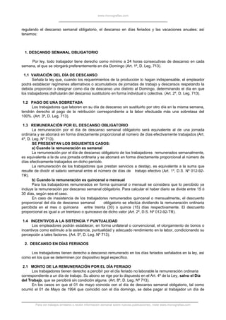 www.monografias.com
regulando el descanso semanal obligatorio, el descanso en días feriados y las vacaciones anuales; así
tenemos:
1. DESCANSO SEMANAL OBLIGATORIO
Por ley, todo trabajador tiene derecho como mínimo a 24 horas consecutivas de descanso en cada
semana, el que se otorgará preferentemente en día Domingo (Art. 1º, D. Leg. 713).
1.1 VARIACIÓN DEL DÍA DE DESCANSO
Señala la ley que, cuando los requerimientos de la producción lo hagan indispensable, el empleador
podrá establecer regímenes alternativos o acumulativos de jornadas de trabajo y descansos respetando la
debida proporción o designar como día de descanso uno distinto al Domingo, determinando el día en que
los trabajadores disfrutarán del descanso sustitutorio en forma individual o colectiva. (Art. 2º, D. Leg. 713).
1.2 PAGO DE UNA SOBRETASA
Los trabajadores que laboren en su día de descanso sin sustituirlo por otro día en la misma semana,
tendrán derecho al pago de la retribución correspondiente a la labor efectuada más una sobretasa del
100%. (Art. 3º, D. Leg. 713).
1.3 REMUNERACIÓN POR EL DESCANSO OBLIGATORIO
La remuneración por el día de descanso semanal obligatorio será equivalente al de una jornada
ordinaria y se abonará en forma directamente proporcional al número de días efectivamente trabajados (Art.
4º, D. Leg. Nº 713).
SE PRESENTAN LOS SIGUIENTES CASOS:
a) Cuando la remuneración es semanal
La remuneración por el día de descanso obligatorio de los trabajadores remunerados semanalmente,
es equivalente a la de una jornada ordinaria y se abonará en forma directamente proporcional al número de
días efectivamente trabajados en dicho período.
La remuneración de los trabajadores que prestan servicios a destajo, es equivalente a la suma que
resulte de dividir el salario semanal entre el número de días de trabajo efectivo (Art. 1º, D.S. Nº 012-92-
TR).
b) Cuando la remuneración es quincenal o mensual
Para los trabajadores remunerados en forma quincenal o mensual se considera que lo percibido ya
incluye la remuneración por descanso semanal obligatorio. Para calcular el haber diario se divide entre 15 ó
30 días, según sea el caso.
En caso de inasistencia de los trabajadores remunerados quincenal o mensualmente, el descuento
proporcional del día de descanso semanal obligatorio se efectúa dividiendo la remuneración ordinaria
percibida en el mes o quincena entre treinta (30) o quince (15) días respectivamente. El descuento
proporcional es igual a un treintavo o quinceavo de dicho valor (Art. 2º, D.S. Nº 012-92-TR).
1.4 INCENTIVOS A LA SISTENCIA Y PUNTUALIDAD
Los empleadores podrán establecer, en forma unilateral o convencional, el otorgamiento de bonos o
incentivos como estímulo a la asistencia, puntualidad y adecuado rendimiento en la labor, condicionando su
percepción a tales factores. (Art. 5º, D. Leg. Nº 713).
2. DESCANSO EN DÍAS FERIADOS
Los trabajadores tienen derecho a descanso remunerado en los días feriados señalados en la ley, así
como en los que se determinen por dispositivo legal específico.
2.1 MONTO DE LA REMUNERACIÓN POR EL DÍA FERIADO
Los trabajadores tienen derecho a percibir por el día feriado no laborable la remuneración ordinaria
correspondiente a un día de trabajo. Su abono se rige por lo dispuesto en el Art. 4º de la Ley, salvo el Día
del Trabajo, que se percibirá sin condición alguna. (Art. 8º, D. Leg. Nº 713).
En los casos en que el 01 de mayo coincida con el día de descanso semanal obligatorio, tal como
ocurrió el 01 de Mayo de 1994 que coincidió con el día domingo, se debe pagar al trabajador un día de
Para ver trabajos similares o recibir información semanal sobre nuevas publicaciones, visite www.monografias.com
 