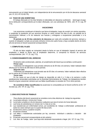 www.monografias.com
remuneración por el citado feriado, con independencia de la remuneración por el día de descanso semanal
(Art. 9º, D.S. Nº 012-92-TR).
2.2 PAGO DE UNA SOBRETASA
El trabajo efectuado en los días feriados no laborables sin descanso sustitutorio dará lugar al pago
de la retribución correspondiente por la labor efectuada, con una sobretasa de 100%. (Art. 9º, D. Leg. Nº
713).
VACACIONES
Las vacaciones constituyen el derecho que tiene el trabajador, luego de cumplir con ciertos requisitos,
a suspender la prestación de sus servicios durante un cierto número de días al año, sin pérdida de la
remuneración habitual, a fin de restaurar sus fuerzas y entregarse a ocupaciones personales o a la
distracción.
El período es de 30 días calendario de descanso por cada año completo de servicios; siempre y
cuando el trabajador cumpla una jornada ordinaria mínima de cuatro horas y haya cumplido dentro de dicho
año de servicios el récord vacacional correspondiente.
1. CÓMPUTO DEL PLAZO
El año de labor exigido se computará desde la fecha en que el trabajador ingresó al servicio del
empleador o desde la fecha que el empleador determine, si compensa la fracción de servicios
correspondientes. (Art. 11º, D. Leg. 713).
2. CONDICIONAMIENTO DEL DERECHO
El derecho está condicionado, además, al cumplimiento del récord que se señala a continuación:
Primer caso
Tratándose de trabajadores cuya jornada ordinaria es de 06 días a la semana, haber realizado labor
efectiva por lo menos de 260 días en dicho período.
Segundo caso
Tratándose de trabajadores cuya jornada sea de 05 días a la semana, haber realizado labor efectiva
por lo menos de 210 días en dicho período.
Tercer caso
En los casos en que el plan de trabajo se desarrolle en sólo 4 o 3 días a la semana o sufra
paralizaciones temporales autorizadas por la Autoridad Administrativa de Trabajo, los trabajadores tendrán
derecho al goce vacacional, siempre que sus faltas injustificadas no excedan de 10 en dicho período.
Se consideran faltas injustificadas las ausencias no computables por el récord conforme al Art. 13º
de esta Ley. (Art. 10º, D. Leg. 713).
3. DÍAS EFECTIVOS DE TRABAJO
Para efectos del récord vacacional se considera como días efectivos de trabajo los siguientes:
a) La jornada ordinaria mínima de 4 horas.
b) La jornada cumplida en día de descanso cualquiera que sea el número de horas laborado.
c) Las horas de sobretiempo en número de 4 o más en un día.
d) Las inasistencias por enfermedad común, por accidentes de trabajo o enfermedad profesional, en
todos los casos siempre que no supere 60 días al año.
e) El descanso previo y posterior al parto.
f) El permiso sindical.
g) Las faltas o inasistencias autorizadas por ley, convenio individual o colectivo o decisión del
empleador.
h) El período vacacional correspondiente al año anterior;
i) Los días de huelga, salvo que haya sido declarada improcedente o ilegal. (Art. 12º, D. Leg. 713)
Para ver trabajos similares o recibir información semanal sobre nuevas publicaciones, visite www.monografias.com
 