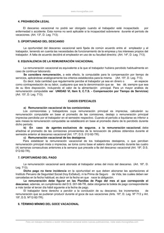 www.monografias.com
4. PROHIBICIÓN LEGAL
El descanso vacacional no podrá ser otorgado cuando el trabajador esté incapacitado por
enfermedad o accidente. Esta norma no será aplicable si la incapacidad sobreviene durante el período de
vacaciones. (Art. 13º, D. Leg. 713).
5. OPORTUNIDAD DEL DESCANSO
La oportunidad del descanso vacacional será fijada de común acuerdo entre el empleador y el
trabajador, teniendo en cuenta las necesidades de funcionamiento de la empresa y los intereses propios del
trabajador. A falta de acuerdo decidirá el empleador en uso de su facultad directriz. (Art. 14º, D. Leg. 713).
6. EQUIVALENCIA DE LA REMUNERACIÓN VACACIONAL
La remuneración vacacional es equivalente a la que el trabajador hubiera percibido habitualmente en
caso de continuar laborando.
Se considera remuneración, a este efecto, la computable para la compensación por tiempo de
servicios, aplicándose analógicamente los criterios establecidos para la misma. (Art. 15º, D. Leg. 713).
Es decir, toda cantidad que regularmente percibe el trabajador ya sea en dinero o en especie
como contraprestación de su labor, cualquiera que sea la denominación que se les dé, siempre que sea
de su libre disposición, incluyendo el valor de la alimentación principal. Para un mayor análisis de
remuneración computable ver UNIDAD VI, Item 9, C.T.S. - Compensación por Tiempo de Servicios)
(Art. 15º, D. Leg. 713).
CASOS ESPECIALES
a) Remuneración vacacional de los comisionistas
Los comisionistas y trabajadores cuya remuneración principal es imprecisa, calcularán su
remuneración computable en base al promedio de las comisiones, destajo o remuneración principal
imprecisa percibida por el trabajador en el semestre respectivo. Cuando el período a liquidarse es inferior a
seis meses la remuneración computable se establecerá en base al promedio diario de lo percibido durante
dicho período.
b) En caso de agentes exclusivos de seguros, a la remuneración vacacional, debe
añadirse el promedio de las comisiones provenientes de la renovación de pólizas obtenidos durante el
semestre anterior al descanso vacacional (Art. 17º, D.S. 012-92-TR).
c) Remuneración vacacional de los destajeros
Para establecer la remuneración vacacional de los trabajadores destajeros, o que perciban
remuneración principal mixta o imprecisa, se toma como base el salario diario promedio durante las cuatro
(4) semanas consecutivas anteriores a la semana que precede a lla del descanso vacacional (Art. 18º, D.S.
012-92-TR).
7. OPORTUNIDAD DEL PAGO
La remuneración vacacional será abonada al trabajador antes del inicio del descanso. (Art. 16º, D.
Leg. 713).
Dicho pago no tiene incidencia en la oportunidad en que deben abonarse las aportaciones al
Instituto Peruano de Seguridad Social (hoy EsSalud), ni la Prima de Seguro de Vida, las cuales deben ser
canceladas en la fecha habitual; es decir en la fecha en que nace la obligación.
La remuneración debe figurar en las Planillas de Pago del mes al que corresponde el
descanso; además, en cumplimiento del D.S. 001-98-TR, debe otorgarse la boleta de pago correspondiente
a más tardar el tercer día hábil siguiente a la fecha de pago.
El trabajador tiene derecho a percibir a la conclusión de su descanso, los incrementos de
remuneración que se pudieran producir durante el goce de sus vacaciones (Arts. 16º, D. Leg. Nº 713 y Art.
19º, D.S. Nº12-92-TR).
8. TÉRMINO MÍNIMO DEL GOCE VACACIONAL
Para ver trabajos similares o recibir información semanal sobre nuevas publicaciones, visite www.monografias.com
 