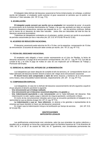 www.monografias.com
El trabajador debe disfrutar del descanso vacacional en forma ininterrumpida; sin embargo, a solicitud
escrita del trabajador, el empleador podrá autorizar el goce vacacional en períodos que no podrán ser
inferiores a 7 días naturales. (Art. 18º, D. Leg. 713).
9. ACUMULACIÓN
El trabajador puede convenir por escrito con su empleador (sin necesidad de poner el acuerdo
en conocimiento de la Autoridad Administrativa de Trabajo o de que sea aprobado por ésta) en acumular
hasta dos descansos consecutivos, siempre que después de un (1) año de servicios continuos, disfrute
por lo menos de un descanso de siete días naturales (estos días son deducibles del total de días de
descanso vacacional acumulados).
Tratándose de trabajadores contratados en el extranjero, podrán convenir por escrito la acumulación
de períodos vacacionales por dos o más años (Art. 22º, D.S. Nº 012-92-TR de 03.12.92).
10. ACUERDO DE REDUCCIÓN VACACIONAL
El descanso vacacional puede reducirse de 30 a 15 días, con la respectiva compensación de 15 días
de remuneración. El acuerdo de reducción debe constar por escrito. (Art. 19º, D. Leg. Nº 713).
11. FECHA DEL DESCANSO VACACIONAL
El empleador está obligado a hacer constar expresamente en el Libro de Planillas, la fecha de
descanso vacacional, y el pago de la remuneración correspondiente. (Art. 20º, D. Leg. Nº 713). Con ello se
cumple la ley y se evita el pago de multas en caso de una inspección por el Ministerio de Trabajo y
Promoción del Empleo.
12. DERECHO AL ABONO DEL INTEGRO DE LA REMUNERACIÓN
Los trabajadores que cesen después de cumplido el año de servicios y el correspondiente récord, sin
haber disfrutado del descanso tendrán derecho al abono del integro de la remuneración vacacional.
El récord trunco será compensado a razón de tantos dozavos y treintavos de la remuneración
como meses y días computables hubiere laborado, respectivamente. (Art. 22º, D. Leg. Nº 713).
13. COMPENSACIÓN ESPECIAL
Los trabajadores, en caso de no disfrutar del descanso vacacional dentro del año siguiente a aquél en
el que adquiere el derecho percibirán lo siguiente:
- Una remuneración por el trabajo realizado.
- Una remuneración por el descanso vacacional adquirido y no gozado; y
- Una indemnización equivalente a una remuneración por no haber disfrutado del descanso. Esta
indemnización no está sujeta a pago o retención de ninguna aportación, contribución o tributo.
El monto de las remuneraciones indicadas será el que se encuentre percibiendo el trabajador en la
oportunidad en que se efectúe el pago (Art. 23º, D. Leg. Nº 713).
La indemnización a que se hace referencia, no alcanza a los gerentes o representantes de la
empresa que hayan decidido no hacer uso del descanso vacacional.
En ningún caso la indemnización incluye a la bonificación por tiempo de servicios (Art. 24º, D.S.
Nº 012-92-TR).
GRATIFICACIONES
ANTECENTES LEGALES
Las gratificaciones anteriormente eran voluntarias, salvo las que emanaban de pactos colectivos y
aquellas que se otorgaban en forma fija y permanente según los Decretos Supremos de 13 de diciembre de
1949, Art. 6º y el de 27 de octubre de 1950, Art. 6º. Igualmente, eran consideradas permanentes las
Para ver trabajos similares o recibir información semanal sobre nuevas publicaciones, visite www.monografias.com
 