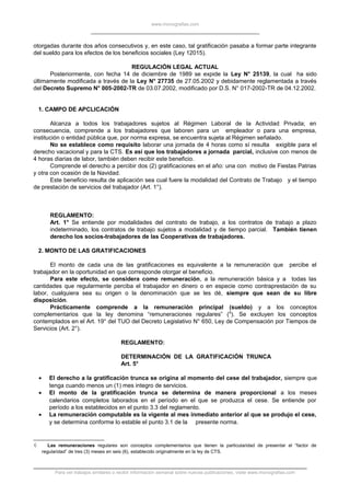 www.monografias.com
otorgadas durante dos años consecutivos y, en este caso, tal gratificación pasaba a formar parte integrante
del sueldo para los efectos de los beneficios sociales (Ley 12015).
REGULACIÓN LEGAL ACTUAL
Posteriormente, con fecha 14 de diciembre de 1989 se expide la Ley N° 25139, la cual ha sido
últimamente modificada a través de la Ley N° 27735 de 27.05.2002 y debidamente reglamentada a través
del Decreto Supremo N° 005-2002-TR de 03.07.2002, modificado por D.S. N° 017-2002-TR de 04.12.2002.
1. CAMPO DE APCLICACIÓN
Alcanza a todos los trabajadores sujetos al Régimen Laboral de la Actividad Privada; en
consecuencia, comprende a los trabajadores que laboren para un empleador o para una empresa,
institución o entidad pública que, por norma expresa, se encuentra sujeta al Régimen señalado.
No se establece como requisito laborar una jornada de 4 horas como sí resulta exigible para el
derecho vacacional y para la CTS. Es así que los trabajadores a jornada parcial, inclusive con menos de
4 horas diarias de labor, también deben recibir este beneficio.
Comprende el derecho a percibir dos (2) gratificaciones en el año: una con motivo de Fiestas Patrias
y otra con ocasión de la Navidad.
Este beneficio resulta de aplicación sea cual fuere la modalidad del Contrato de Trabajo y el tiempo
de prestación de servicios del trabajador (Art. 1°).
REGLAMENTO:
Art. 1° Se entiende por modalidades del contrato de trabajo, a los contratos de trabajo a plazo
indeterminado, los contratos de trabajo sujetos a modalidad y de tiempo parcial. También tienen
derecho los socios-trabajadores de las Cooperativas de trabajadores.
2. MONTO DE LAS GRATIFICACIONES
El monto de cada una de las gratificaciones es equivalente a la remuneración que percibe el
trabajador en la oportunidad en que corresponde otorgar el beneficio.
Para este efecto, se considera como remuneración, a la remuneración básica y a todas las
cantidades que regularmente perciba el trabajador en dinero o en especie como contraprestación de su
labor, cualquiera sea su origen o la denominación que se les dé, siempre que sean de su libre
disposición.
Prácticamente comprende a la remuneración principal (sueldo) y a los conceptos
complementarios que la ley denomina “remuneraciones regulares” (6
). Se excluyen los conceptos
contemplados en el Art. 19° del TUO del Decreto Legislativo N° 650, Ley de Compensación por Tiempos de
Servicios (Art. 2°).
REGLAMENTO:
DETERMINACIÓN DE LA GRATIFICACIÓN TRUNCA
Art. 5°
• El derecho a la gratificación trunca se origina al momento del cese del trabajador, siempre que
tenga cuando menos un (1) mes integro de servicios.
• El monto de la gratificación trunca se determina de manera proporcional a los meses
calendarios completos laborados en el período en el que se produzca el cese. Se entiende por
período a los establecidos en el punto 3.3 del reglamento.
• La remuneración computable es la vigente al mes inmediato anterior al que se produjo el cese,
y se determina conforme lo estable el punto 3.1 de la presente norma.
6 Las remuneraciones regulares son conceptos complementarios que tienen la particularidad de presentar el “factor de
regularidad” de tres (3) meses en seis (6), establecido originalmente en la ley de CTS.
Para ver trabajos similares o recibir información semanal sobre nuevas publicaciones, visite www.monografias.com
 