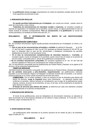 www.monografias.com
• La gratificación trunca se paga conjuntamente con todos los beneficios sociales dentro de las 48
horas siguientes de producido el cese.
3. REMUNERACIÓN REGULAR
Es aquella percibida habitualmente por el trabajador, aún cuando sus montos puedan variar en
razón de incrementos u otros motivos.
Tratándose de remuneraciones de naturaleza variable o imprecisa, se considera cumplido el
requisito de regularidad si el trabajador las ha percibido, cuando menos, en alguna oportunidad en tres (3)
meses durante el semestre correspondiente. Para su incorporación a la gratificación se suman los
montos percibidos y el resultado se divide entre seis (Art. 3°).
REGLAMENTO: ART. 3° DETERMINACIÓN DEL MONTO DE LAS GRATIFICACIONES
ORDINARIAS
REMUNERACIÓN COMPUTABLE
3.1 Se considera remuneración regular aquella percibida mensualmente por el trabajador, en dinero o en
especie.
• Para el caso de las remuneraciones principales y variables se aplicará lo dispuesto en el Art.
17° del TUO del D. Legislativo N° 650, Ley de CTS, aprobado por Decreto Supremo N° 001-97-TR, (es
decir, lo dispuesto para el caso de los comisionistas y destajeros) considerando los períodos
establecidos en el punto 3.4 de la presente norma.
• En el caso de remuneraciones complementarias de naturaleza imprecisa o invariable, se
considera regular cuando el trabajador lo ha percibido cuando menos tres (3) meses en el período de
seis (6) meses, computable para el calculo de la gratificación correspondiente.
• No se considera remuneración computable, los conceptos regulados en el Art. 19° del TUO del
Decreto Legislativo N° 650 Ley de Compensación por Tiempo de Servicios.
3.2 La remuneración computable para las gratificaciones de Fiestas Patrias y Navidad, es la vigente al 30
de junio y 30 de noviembre respectivamente.
TIEMPO DE SERVICIOS
3.2 Determinada la remuneración computable, las gratificaciones de Fiestas Patrias y Navidad se calculan
por los períodos enero–junio y julio–diciembre, respectivamente. Las gratificaciones ordinarias
equivalen a una remuneración integra si el trabajador ha laborado durante todo el semestre, y se reducen
proporcionalmente en su monto cuando el período de servicios sea menor.
COMENTARIO.- Con el criterio señalado, si bien se incorpora el mes de diciembre para efectos del
tiempo de servicios, surge la inquietud sobre cómo dimensionar su aplicación práctica para
conformar el semestre, máxime teniendo en consideración que el pago de la gratificaciones puede
hacerse, inclusive, el primer día de diciembre, sin que, en tal caso, se dé cumplimiento al requisito de
labor efectiva en dicho mes.
El tiempo de servicios para efectos del cálculo, se determina por cada mes calendario completo
efectivamente laborado en el período correspondiente.
4. REMUNERACIÓN IMPRECISA
El monto de las gratificaciones, para los trabajadores de remuneración imprecisa, se calculará en
base al promedio de la remuneración percibida en los últimos 6 meses anteriores al 15 de julio y 15 de
diciembre, según corresponda (Art. 4°).
5. OPORTUNIDAD DE PAGO
Las gratificaciones serán abonadas en la primera quincena de los meses de julio y de diciembre,
según el caso (Art. 5°).
REGLAMENTO: Art. 4°
Para ver trabajos similares o recibir información semanal sobre nuevas publicaciones, visite www.monografias.com
 