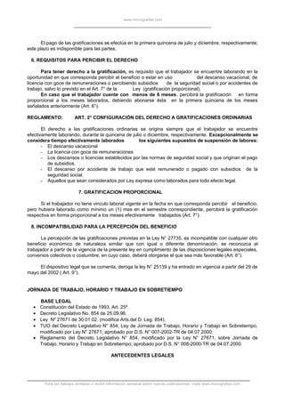 www.monografias.com
El pago de las gratificaciones se efectúa en la primera quincena de julio y diciembre, respectivamente;
este plazo es indisponible para las partes.
6. REQUISITOS PARA PERCIBIR EL DERECHO
Para tener derecho a la gratificación, es requisito que el trabajador se encuentre laborando en la
oportunidad en que corresponda percibir el beneficio o estar en uso del descanso vacacional, de
licencia con goce de remuneraciones o percibiendo subsidios de la seguridad social o por accidentes de
trabajo, salvo lo previsto en el Art. 7° de la Ley (gratificación proporcional).
En caso que el trabajador cuente con menos de 6 meses, percibirá la gratificación en forma
proporcional a los meses laborados, debiendo abonarse ésta en la primera quincena de los meses
señalados anteriormente (Art. 6°).
REGLAMENTO: ART. 2° CONFIGURACIÓN DEL DERECHO A GRATIFICACIONES ORDINARIAS
El derecho a las gratificaciones ordinarias se origina siempre que el trabajador se encuentre
efectivamente laborando, durante la quincena de julio o diciembre, respectivamente. Excepcionalmente se
considera tiempo efectivamente laborados los siguientes supuestos de suspensión de labores:
- El descanso vacacional
- La licencia con goce de remuneraciones
- Los descansos o licencias establecidos por las normas de seguridad social y que originan el pago
de subsidios.
- El descanso por accidente de trabajo que esté remunerado o pagado con subsidios de la
seguridad social.
- Aquellos que sean considerados por Ley expresa como laborados para todo efecto legal.
7. GRATIFICACION PROPORCIONAL
Si el trabajador no tiene vinculo laboral vigente en la fecha en que corresponda percibir el beneficio,
pero hubiera laborado como mínimo un (1) mes en el semestre correspondiente, percibirá la gratificación
respectiva en forma proporcional a los meses efectivamente trabajados (Art. 7°).
8. INCOMPATIBILIDAD PARA LA PERCEPCIÓN DEL BENEFICIO
La percepción de las gratificaciones previstas en la Ley N° 27735, es incompatible con cualquier otro
beneficio económico de naturaleza similar que con igual o diferente denominación, se reconozca al
trabajador a partir de la vigencia de la presente ley en cumplimiento de las disposiciones legales especiales,
convenios colectivos o costumbre, en cuyo caso, deberá otorgarse el que sea más favorable (Art. 8°).
El dispositivo legal que se comenta, deroga la ley N° 25139 y ha entrado en vigencia a partir del 29 de
mayo del 2002 ( Art. 9°).
JORNADA DE TRABAJO, HORARIO Y TRABAJO EN SOBRETIEMPO
BASE LEGAL
• Constitución del Estado de 1993, Art. 25º.
• Decreto Legislativo No. 854 de 25.09.96.
• Ley Nº 27671 de 30.01.02. (modifica Arts.del D. Leg. 854).
• TUO del Decreto Legislativo N° 854, Ley de Jornada de Trabajo, Horario y Trabajo en Sobretiempo,
modificado por Ley N° 27671; aprobado por D.S. N° 007-2002-TR de 04.07.2000.
• Reglamento del Decreto Legislativo N° 854, modificado por la Ley N° 27671, sobre Jornada de
Trabajo, Horario y Trabajo en Sobretiempo; aprobado por D.S. N° 008-2000-TR de 04.07.2000.
ANTECEDENTES LEGALES
Para ver trabajos similares o recibir información semanal sobre nuevas publicaciones, visite www.monografias.com
 