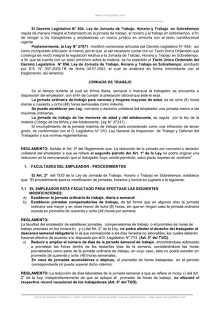 www.monografias.com
El Decreto Legislativo N° 854, Ley de Jornada de Trabajo, Horario y Trabajo en Sobretiempo
regula de manera integral el tratamiento de la jornada de trabajo, el horario y el trabajo en sobretiempo, a fin
de otorgar a los trabajadores y empleadores un marco jurídico en armonía con el texto constitucional
vigente.
Posteriormente, la Ley N° 27671, modificó numerosos artículos del Decreto Legislativo N° 854; así
como incorporado articulado al mismo; por lo que, al ser necesario contar con un Texto Único Ordenado que
contenga de modo integral la regulación relativa a la Jornada de Trabajo, Horario y Trabajo en Sobretiempo,
a fin que se cuente con un texto armónico sobre la materia, se ha expedido el Texto Único Ordenado del
Decreto Legislativo N° 854, Ley de Jornada de Trabajo, Horario y Trabajo en Sobretiempo; aprobado
por D.S. N° 007-2002-TR de fecha 04.07.2002, el cual se analizará en forma concordante con el
Reglamento; así tenemos:
JORNADA DE TRABAJO
Es el tiempo durante el cual en forma diaria, semanal o mensual el trabajador se encuentra a
disposición del empleador, con el fin de cumplir la prestación laboral que éste le exija.
La jornada ordinaria de trabajo para varones y mujeres mayores de edad, es de ocho (8) horas
diarias o cuarenta y ocho (48) horas semanales como máximo.
Se puede establecer por Ley, convenio o decisión unilateral del empleador una jornada menor a las
máximas ordinarias.
La jornada de trabajo de los menores de edad y del adolescente, se regula por la ley de la
materia (Código de los Niños y del Adolescente, Ley N° 27337).
El incumplimiento de la jornada máxima de trabajo será considerado como una infracción de tercer
grado, de conformidad con el D. Legislativo N° 910, Ley General de Inspección de Trabajo y Defensa del
Trabajador y sus normas reglamentarias.
REGLAMENTO: Señala el Art. 3º del Reglamento que, La reducción de la jornada por convenio o decisión
unilateral del empleador a que se refiere el segundo párrafo del Art. 1° de la Ley no podrá originar una
reducción en la remuneración que el trabajador haya venido percibido, salvo pacto expreso en contrario”.
1. FACULTADES DEL EMPLEADOR - PROCEDIMIENTOS
El Art. 2º del TUO de la Ley de Jornada de Trabajo, Horario y Trabajo en Sobretiempo, establece
que: “El procedimiento para la modificación de jornadas, horarios y turnos se sujetará a lo siguiente:
1.1 EL EMPLEADOR ESTÁ FACULTADO PARA EFECTUAR LAS SIGUIENTES
MODIFICACIONES:
a) Establecer la jornada ordinaria de trabajo, diaria o semanal.
b) Establecer jornadas compensatorias de trabajo, de tal forma que en algunos días la jornada
ordinaria sea mayor y en otras menor de ocho (8) horas, sin que en ningún caso la jornada ordinaria
exceda en promedio de cuarenta y ocho (48) horas por semana.
REGLAMENTO:
La facultad del empleador de establecer jornadas compensatorias de trabajo, o el prorrateo de horas de
trabajo previstas en los incisos b) y c) del Art. 2° de la Ley, no podrá afectar el derecho del trabajador al
descanso semanal obligatorio ni al que corresponde a los días feriados no laborables, los cuales deberán
hacerse efectivo de acuerdo a lo dispuesto por el D. Legislativo N° 713 (Art. 5° del TUO).
c) Reducir o ampliar el número de días de la jornada semanal de trabajo, encontrándose autorizado
a prorratear las horas dentro de los restantes días de la semana, considerándose las horas
prorrateadas como parte de la jornada ordinaria de trabajo, en cuyo caso, ésta no podrá exceder en
promedio de cuarenta y ocho (48) horas semanales.
En caso de jornadas acumulativas o atípicas, el promedio de horas trabajadas en el período
correspondiente no puede superar dicho máximo.
REGLAMENTO: La reducción de días laborables de la jornada semanal a que se refiere el inciso c) del Art.
2° de la Ley, independientemente de que se aplique el prorrateo de horas de trabajo, no afectará el
respectivo récord vacacional de los trabajadores (Art. 6° del TUO).
Para ver trabajos similares o recibir información semanal sobre nuevas publicaciones, visite www.monografias.com
 