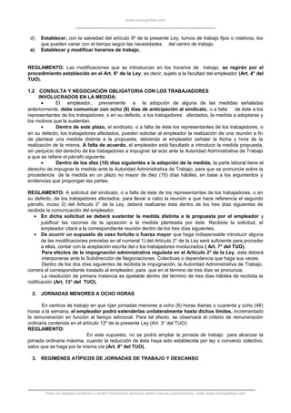 www.monografias.com
d) Establecer, con la salvedad del artículo 9º de la presente Ley, turnos de trabajo fijos o rotativos, los
que pueden variar con el tiempo según las necesidades del centro de trabajo.
e) Establecer y modificar horarios de trabajo.
REGLAMENTO: Las modificaciones que se introduzcan en los horarios de trabajo, se regirán por el
procedimiento establecido en el Art. 6° de la Ley; es decir, sujeto a la facultad del empleador (Art. 4° del
TUO).
1.2 CONSULTA Y NEGOCIACIÓN OBLIGATORIA CON LOS TRABAJADORES
INVOLUCRADOS EN LA MEDIDA:
• El empleador, previamente a la adopción de alguna de las medidas señaladas
anteriormente, debe comunicar con ocho (8) días de anticipación al sindicato, o a falta de éste a los
representantes de los trabajadores, o en su defecto, a los trabajadores afectados, la medida a adoptarse y
los motivos que la sustentan.
• Dentro de este plazo, el sindicato, o a falta de éste los representantes de los trabajadores, o
en su defecto, los trabajadores afectados, pueden solicitar al empleador la realización de una reunión a fin
de plantear una medida distinta a la propuesta, debiendo el empleador señalar la fecha y hora de la
realización de la misma. A falta de acuerdo, el empleador está facultado a introducir la medida propuesta,
sin perjuicio del derecho de los trabajadores a impugnar tal acto ante la Autoridad Administrativa de Trabajo
a que se refiere el párrafo siguiente.
• Dentro de los diez (10) días siguientes a la adopción de la medida, la parte laboral tiene el
derecho de impugnar la medida ante la Autoridad Administrativa de Trabajo, para que se pronuncie sobre la
procedencia de la medida en un plazo no mayor de diez (10) días hábiles, en base a los argumentos y
evidencias que propongan las partes.
REGLAMENTO: A solicitud del sindicato, o a falta de éste de los representantes de los trabajadores, o en
su defecto, de los trabajadores afectados, para llevar a cabo la reunión a que hace referencia el segundo
párrafo, inciso 2) del Artículo 2° de la Ley, deberá realizarse ésta dentro de los tres días siguientes de
recibida la comunicación del empleador.
• En dicha solicitud se deberá sustentar la medida distinta a la propuesta por el empleador y
justificar las razones de la oposición a la medida planteada por éste. Recibida la solicitud, el
empleador citará a la correspondiente reunión dentro de los tres días siguientes.
• De ocurrir un supuesto de caso fortuito o fuerza mayor que haga indispensable introducir alguna
de las modificaciones previstas en el numeral 1) del Artículo 2° de la Ley será suficiente para proceder
a ellas, contar con la aceptación escrita del o los trabajadores involucrados ( Art. 7° del TUO).
Para efectos de la impugnación administrativa regulada en el Artículo 2° de la Ley, ésta deberá
interponerse ante la Subdirección de Negociaciones Colectivas o dependencia que haga sus veces.
Dentro de los dos días siguientes de recibida la impugnación, la Autoridad Administrativa de Trabajo,
correrá el correspondiente traslado al empleador, para que en el término de tres días se pronuncie.
La resolución de primera instancia es apelable dentro del término de tres días hábiles de recibida la
notificación (Art. 13° del TUO).
2. JORNADAS MENORES A OCHO HORAS
En centros de trabajo en que rijan jornadas menores a ocho (8) horas diarias o cuarenta y ocho (48)
horas a la semana, el empleador podrá extenderlas unilateralmente hasta dichos límites, incrementado
la remuneración en función al tiempo adicional. Para tal efecto, se observará el criterio de remuneración
ordinaria contenida en el artículo 12º de la presente Ley (Art. 3° del TUO).
REGLAMENTO:
En este supuesto, no se podrá ampliar la jornada de trabajo para alcanzar la
jornada ordinaria máxima, cuando la reducción de ésta haya sido establecida por ley o convenio colectivo,
salvo que se haga por la misma vía (Art. 8° del TUO).
3. REGÍMENES ATÍPICOS DE JORNADAS DE TRABAJO Y DESCANSO
Para ver trabajos similares o recibir información semanal sobre nuevas publicaciones, visite www.monografias.com
 