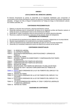 www.monografias.com
UNIDAD I
LOS ALCANCES DEL DERECHO LABORAL
El Derecho Empresarial se orienta en desarrollar en el estudiante habilidades para comprender el
conocimiento de los temas del Derecho Laboral, sus alcances, el Contrato Laboral, las diversas instituciones
laborales, el Seguro de Vida, el Seguro Complementario de Trabajo de riesgo, la Intermediación Laboral,
los Créditos Laborales, etc.
CONTENIDOS PROCEDIMENTALES
1. Elabora un resumen de la evolución y alcances del Derecho Laboral.
2. Desarrolla destrezas para la comprensión de lectura de la regulación jurídica del Derecho Laboral, el
trabajo de grupo y la participación activa en las dinámicas de reflexión
3. Desarrolla un cuadro comparativo sobre el reconocimiento de nuestros derechos laborales.
4. Reconoce y explica la importancia y estructura de las diversas clases de trabajadores.
CONTENIDOS ACTITUDINALES
1. Es consciente de la importancia de la reflexión sobre sus derechos y obligaciones en el campo laboral.
2. Muestra responsabilidad en el cumplimiento de sus labores académicas
3. Valora la importancia de las instituciones laborales que giran en torno al mundo empresarial.
4. Desarrolla con honestidad intelectual la autoría de ideas de los autores de las fuentes.
CONTENIDOS CONCEPTUALES
TEMA 1: EL DERECHO LABORAL
TEMA 2: EL CONTRATO LABORAL.
TEMA 3: DESCANSOS REMUNERADOS, GRATIFICACIONES Y JORNADA DE
TRABAJO
TEMA 4: REPASO DE TEMAS
TEMA 5: HORARIO, TRABAJO EN SOBRETIEMPO Y COMPENSACIÓN POR TIEMPO
DE SERVICIOS
TEMA 6: COMPENSACIÓN POR TIEMPO DE SERVICIOS
TEMA 7: COMPENSACIÓN POR TIEMPO DE SERVICIOS
TEMA 8: REPASO DE TEMAS
TEMA 9: BONIFICACIÓN POR TIEMPO DE SERVICIOS Y PLANILLAS DE PAGO.
TEMA 10: SEGURO DE VIDA Y SEGURO COMPLEMENTARIO DE TRABAJO DE
RIESGO
TEMA 11: TEXTO ÚNICO ORDENADO DE LA LEY DE FOMENTO DEL EMPLEO Y SU
ESCISIÓN
TEMA 12: REPASO DE TEMAS
TEMA 13: TEXTO ÚNICO ORDENADO DE LA LEY DE FOMENTO DEL EMPLEO Y SU
ESCISIÓN
TEMA 14: TEXTO ÚNICO ORDENADO DE LA LEY DE FOMENTO DEL EMPLEO Y SU
ESCISIÓN
TEMA 15: LEY DE INTERMEDIACIÓN LABORAL N° 27626 Y CRÉDITOS LABORALES
Y CRÉDITOS LABORALES
TEMA 16: REPASO DE TEMAS
DIAGRAMA DE CONTENIDOS
Para ver trabajos similares o recibir información semanal sobre nuevas publicaciones, visite www.monografias.com
 