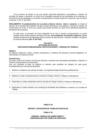www.monografias.com
En los centros de trabajo en los que existan regímenes alternativos, acumulativos o atípicos de
jornadas de trabajo y descanso, en razón de la naturaleza especial de las actividades de la empresa, el
promedio de horas trabajadas en el período correspondiente no puede superar los máximos a que se refiere
el artículo 1º (Art. 4º del TUO).
REGLAMENTO: El establecimiento de la jornada ordinaria máxima diaria o semanal, no impide el
ejercicio de la facultad del empleador de fijar jornadas alternativas, acumulativas o atípicas de trabajo, de
conformidad con el Art. 4º de la Ley, siempre que resulte necesario en razón de la naturaleza especial de
las labores de la empresa.
En este caso, el promedio de horas trabajadas en el ciclo o período correspondiente, no podrá
exceder de los límites máximos previstos por la ley. Para establecer el promedio respectivo deberá
dividirse el total de horas laboradas entre el número de días del ciclo o período completo, incluyendo
los días de descanso (Art. 9º del TUO)
TALLER 03
ACTIVIDAD APLICATIVA
DESCANSOS REMUNERADOS, GRATIFICACIONES Y JORNADA DE TRABAJO
Objetivo
Es elaborar diagramas, mapas, cuadros comparativos y sinópticos del descanso semanal obligatorio, en
días feriados y el descanso anual.
Orientaciones
En pares, durante 40 minutos, los alumnos discuten y resuelven las interrogantes planteadas y elaboran el
informe correspondiente (Conclusiones)
Una vez concluida la tarea se organiza un plenario para socializar los trabajos de cada grupo
formalizándose las conclusiones generales.
1. Elabora un diagrama que expresa el origen, y la regulación legal actual de las gratificaciones
.............................................................................................................................................................................
...........................................................................................................................
2. Elabora un mapa conceptual sobre la Jornada de Trabajo, Horario y Trabajo en Sobretiempo.
.............................................................................................................................................................................
...........................................................................................................................
3. Desarrolla un cuadro comparativo entre la Jornada de Trabajo, Horario y Trabajo en Sobretiempo.
.............................................................................................................................................................................
...........................................................................................................................
4. Desarrolla un cuadro sinóptico que contenga las facultades del empleador en relación a la Jornada de
Trabajo
.............................................................................................................................................................................
...........................................................................................................................
TEMA N° 04
REPASO Y EXPOSICIÓN DE TRABAJOS GRUPALES
TEMA N° 05
HORARIO, TRABAJO EN SOBRETIEMPO Y
COMPENSACIÓN POR TIEMPO DE SERVICIOS
Para ver trabajos similares o recibir información semanal sobre nuevas publicaciones, visite www.monografias.com
 