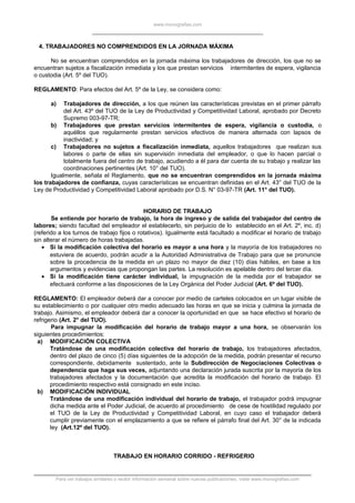 www.monografias.com
4. TRABAJADORES NO COMPRENDIDOS EN LA JORNADA MÁXIMA
No se encuentran comprendidos en la jornada máxima los trabajadores de dirección, los que no se
encuentran sujetos a fiscalización inmediata y los que prestan servicios intermitentes de espera, vigilancia
o custodia (Art. 5º del TUO).
REGLAMENTO: Para efectos del Art. 5º de la Ley, se considera como:
a) Trabajadores de dirección, a los que reúnen las características previstas en el primer párrafo
del Art. 43º del TUO de la Ley de Productividad y Competitividad Laboral, aprobado por Decreto
Supremo 003-97-TR;
b) Trabajadores que prestan servicios intermitentes de espera, vigilancia o custodia, o
aquéllos que regularmente prestan servicios efectivos de manera alternada con lapsos de
inactividad; y
c) Trabajadores no sujetos a fiscalización inmediata, aquellos trabajadores que realizan sus
labores o parte de ellas sin supervisión inmediata del empleador, o que lo hacen parcial o
totalmente fuera del centro de trabajo, acudiendo a él para dar cuenta de su trabajo y realizar las
coordinaciones pertinentes (Art. 10° del TUO).
Igualmente, señala el Reglamento, que no se encuentran comprendidos en la jornada máxima
los trabajadores de confianza, cuyas características se encuentran definidas en el Art. 43° del TUO de la
Ley de Productividad y Competitividad Laboral aprobado por D.S. N° 03-97-TR (Art. 11° del TUO).
HORARIO DE TRABAJO
Se entiende por horario de trabajo, la hora de ingreso y de salida del trabajador del centro de
labores; siendo facultad del empleador el establecerlo, sin perjuicio de lo establecido en el Art. 2º, inc. d)
(referido a los turnos de trabajo fijos o rotativos). Igualmente está facultado a modificar el horario de trabajo
sin alterar el número de horas trabajadas.
• Si la modificación colectiva del horario es mayor a una hora y la mayoría de los trabajadores no
estuviera de acuerdo, podrán acudir a la Autoridad Administrativa de Trabajo para que se pronuncie
sobre la procedencia de la medida en un plazo no mayor de diez (10) días hábiles, en base a los
argumentos y evidencias que propongan las partes. La resolución es apelable dentro del tercer día.
• Si la modificación tiene carácter individual, la impugnación de la medida por el trabajador se
efectuará conforme a las disposiciones de la Ley Orgánica del Poder Judicial (Art. 6º del TUO).
REGLAMENTO: El empleador deberá dar a conocer por medio de carteles colocados en un lugar visible de
su establecimiento o por cualquier otro medio adecuado las horas en que se inicia y culmina la jornada de
trabajo. Asimismo, el empleador deberá dar a conocer la oportunidad en que se hace efectivo el horario de
refrigerio (Art. 2° del TUO).
Para impugnar la modificación del horario de trabajo mayor a una hora, se observarán los
siguientes procedimientos:
a) MODIFICACIÓN COLECTIVA
Tratándose de una modificación colectiva del horario de trabajo, los trabajadores afectados,
dentro del plazo de cinco (5) días siguientes de la adopción de la medida, podrán presentar el recurso
correspondiente, debidamente sustentado, ante la Subdirección de Negociaciones Colectivas o
dependencia que haga sus veces, adjuntando una declaración jurada suscrita por la mayoría de los
trabajadores afectados y la documentación que acredita la modificación del horario de trabajo. El
procedimiento respectivo está consignado en este inciso.
b) MODIFICACIÓN INDIVIDUAL
Tratándose de una modificación individual del horario de trabajo, el trabajador podrá impugnar
dicha medida ante el Poder Judicial, de acuerdo al procedimiento de cese de hostilidad regulado por
el TUO de la Ley de Productividad y Competitividad Laboral, en cuyo caso el trabajador deberá
cumplir previamente con el emplazamiento a que se refiere el párrafo final del Art. 30° de la indicada
ley (Art.12º del TUO).
TRABAJO EN HORARIO CORRIDO - REFRIGERIO
Para ver trabajos similares o recibir información semanal sobre nuevas publicaciones, visite www.monografias.com
 