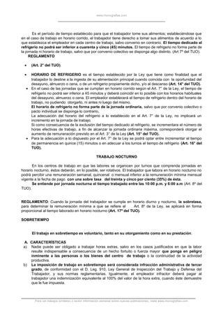 www.monografias.com
Es el período de tiempo establecido para que el trabajador tome sus alimentos; estableciéndose que
en el caso de trabajo en horario corrido, el trabajador tiene derecho a tomar sus alimentos de acuerdo a lo
que establezca el empleador en cada centro de trabajo, salvo convenio en contrario. El tiempo dedicado al
refrigerio no podrá ser inferior a cuarenta y cinco (45) minutos. El tiempo de refrigerio no forma parte de
la jornada ni horario de trabajo, salvo que por convenio colectivo se disponga algo distinto. (Art 7º del TUO).
REGLAMENTO
• (Art. 2° del TUO).
• HORARIO DE REFRIGERIO es el tiempo establecido por la Ley que tiene como finalidad que el
trabajador lo destine a la ingesta de su alimentación principal cuando coincida con la oportunidad del
desayuno, almuerzo o cena, o de un refrigerio propiamente dicho, y/o al descanso (Art. 14° del TUO).
• En el caso de las jornadas que se cumplan en horario corrido según el Art. 7° de la Ley, el tiempo de
refrigerio no podrá ser inferior a 45 minutos y deberá coincidir en lo posible con los horarios habituales
del desayuno, almuerzo o cena. El empleador establecerá el tiempo de refrigerio dentro del horario de
trabajo, no pudiendo otorgarlo, ni antes ni luego del mismo.
El horario de refrigerio no forma parte de la jornada ordinaria, salvo que por convenio colectivo o
pacto individual se disponga lo contrario.
La adecuación del horario del refrigerio a lo establecido en el Art. 7° de la Ley, no implicará un
incremento en la jornada de trabajo.
Si como consecuencia de la exclusión del tiempo dedicado al refrigerio, se incrementara el número de
horas efectivas de trabajo, a fin de alcanzar la jornada ordinaria máxima, corresponderá otorgar el
aumento de remuneración previsto en el Art. 3° de la Ley (Art. 15° del TUO).
• Para la adecuación a lo dispuesto por el Art. 7° de la Ley se podrá optar entre incrementar el tiempo
de permanencia en quince (15) minutos o en adecuar a los turnos el tiempo de refrigerio (Art. 16° del
TUO).
TRABAJO NOCTURNO
En los centros de trabajo en que las labores se organicen por turnos que comprenda jornadas en
horario nocturno, éstos deberán, en lo posible, ser rotativos. El trabajador que labora en horario nocturno no
podrá percibir una remuneración semanal, quincenal o mensual inferior a la remuneración mínima mensual
vigente a la fecha de pago con una sobre tasa del treinta y cinco por ciento (35%) de ésta.
Se entiende por jornada nocturna el tiempo trabajado entre las 10:00 p.m. y 6:00 a.m (Art. 8º del
TUO).
REGLAMENTO: Cuando la jornada del trabajador se cumpla en horario diurno y nocturno, la sobretasa,
para determinar la remuneración mínima a que se refiere el Art. 8º de la Ley, se aplicará en forma
proporcional al tiempo laborado en horario nocturno (Art. 17º del TUO).
SOBRETIEMPO
El trabajo en sobretiempo es voluntario, tanto en su otorgamiento como en su prestación.
A. CARACTERÍSTICAS
a) Nadie puede ser obligado a trabajar horas extras, salvo en los casos justificados en que la labor
resulte indispensable a consecuencia de un hecho fortuito o fuerza mayor que ponga en peligro
inminente a las personas o los bienes del centro de trabajo o la continuidad de la actividad
productiva.
b) La imposición de trabajo en sobretiempo será considerada infracción administrativa de tercer
grado, de conformidad con el D. Leg. 910, Ley General de Inspección del Trabajo y Defensa del
Trabajador, y sus normas reglamentarias. Igualmente, el empleador infractor deberá pagar al
trabajador una indemnización equivalente al 100% del valor de la hora extra, cuando éste demuestre
que le fue impuesta.
Para ver trabajos similares o recibir información semanal sobre nuevas publicaciones, visite www.monografias.com
 