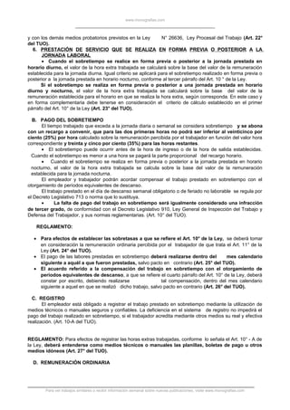 www.monografias.com
y con los demás medios probatorios previstos en la Ley N° 26636, Ley Procesal del Trabajo (Art. 22°
del TUO).
6. PRESTACIÓN DE SERVICIO QUE SE REALIZA EN FORMA PREVIA O POSTERIOR A LA
JORNADA LABORAL
• Cuando el sobretiempo se realice en forma previa o posterior a la jornada prestada en
horario diurno, el valor de la hora extra trabajada se calculará sobre la base del valor de la remuneración
establecida para la jornada diurna. Igual criterio se aplicará para el sobretiempo realizado en forma previa o
posterior a la jornada prestada en horario nocturno, conforme al tercer párrafo del Art. 10 ° de la Ley.
Si el sobretiempo se realiza en forma previa o posterior a una jornada prestada en horario
diurno y nocturno, el valor de la hora extra trabajada se calculará sobre la base del valor de la
remuneración establecida para el horario en que se realiza la hora extra, según corresponda. En este caso y
en forma complementaria debe tenerse en consideración el criterio de cálculo establecido en el primer
párrafo del Art. 10° de la Ley (Art. 23° del TUO).
B. PAGO DEL SOBRETIEMPO
El tiempo trabajado que exceda a la jornada diaria o semanal se considera sobretiempo y se abona
con un recargo a convenir, que para las dos primeras horas no podrá ser inferior al veinticinco por
ciento (25%) por hora calculado sobre la remuneración percibida por el trabajador en función del valor hora
correspondiente y treinta y cinco por ciento (35%) para las horas restantes.
• El sobretiempo puede ocurrir antes de la hora de ingreso o de la hora de salida establecidas.
Cuando el sobretiempo es menor a una hora se pagará la parte proporcional del recargo horario.
• Cuando el sobretiempo se realiza en forma previa o posterior a la jornada prestada en horario
nocturno, el valor de la hora extra trabajada se calcula sobre la base del valor de la remuneración
establecida para la jornada nocturna.
El empleador y trabajador podrán acordar compensar el trabajo prestado en sobretiempo con el
otorgamiento de períodos equivalentes de descanso.
El trabajo prestado en el día de descanso semanal obligatorio o de feriado no laborable se regula por
el Decreto Legislativo 713 o norma que lo sustituya.
• La falta de pago del trabajo en sobretiempo será igualmente considerado una infracción
de tercer grado, de conformidad con el Decreto Legislativo 910, Ley General de Inspección del Trabajo y
Defensa del Trabajador, y sus normas reglamentarias. (Art. 10° del TUO).
REGLAMENTO:
• Para efectos de establecer las sobretasas a que se refiere el Art. 10° de la Ley, se deberá tomar
en consideración la remuneración ordinaria percibida por el trabajador de que trata el Art. 11° de la
Ley (Art. 24° del TUO).
• El pago de las labores prestadas en sobretiempo deberá realizarse dentro del mes calendario
siguiente a aquél a que fueron prestadas, salvo pacto en contrario (Art. 25° del TUO).
• El acuerdo referido a la compensación del trabajo en sobretiempo con el otorgamiento de
períodos equivalentes de descanso, a que se refiere el cuarto párrafo del Art. 10° de la Ley, deberá
constar por escrito, debiendo realizarse tal compensación, dentro del mes calendario
siguiente a aquel en que se realizó dicho trabajo, salvo pacto en contrario (Art. 26° del TUO).
C. REGISTRO
El empleador está obligado a registrar el trabajo prestado en sobretiempo mediante la utilización de
medios técnicos o manuales seguros y confiables. La deficiencia en el sistema de registro no impedirá el
pago del trabajo realizado en sobretiempo, si el trabajador acredita mediante otros medios su real y efectiva
realización. (Art. 10-A del TUO).
REGLAMENTO: Para efectos de registrar las horas extras trabajadas, conforme lo señala el Art. 10° - A de
la Ley, deberá entenderse como medios técnicos o manuales las planillas, boletas de pago u otros
medios idóneos (Art. 27° del TUO).
D. REMUNERACIÓN ORDINARIA
Para ver trabajos similares o recibir información semanal sobre nuevas publicaciones, visite www.monografias.com
 