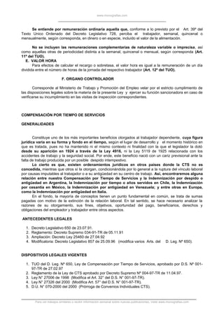 www.monografias.com
Se entiende por remuneración ordinaria aquella que, conforme a lo previsto por el Art. 39º del
Texto Unico Ordenado del Decreto Legislativo 728, perciba el trabajador, semanal, quincenal o
mensualmente, según corresponda, en dinero o en especie, incluído el valor de la alimentación.
No se incluyen las remuneraciones complementarias de naturaleza variable o imprecisa, así
como aquellas otras de periodicidad distinta a la semanal, quincenal o mensual, según corresponda (Art.
11º del TUO).
E. VALOR HORA
Para efectos de calcular el recargo o sobretasa, el valor hora es igual a la remuneración de un día
dividida entre el número de horas de la jornada del respectivo trabajador (Art. 12º del TUO).
F. ORGANO CONTROLADOR
Corresponde al Ministerio de Trabajo y Promoción del Empleo velar por el estricto cumplimiento de
las disposiciones legales sobre la materia de la presente Ley y ejercer su función sancionadora en caso de
verificarse su incumplimiento en las visitas de inspección correspondientes.
COMPENSACIÓN POR TIEMPO DE SERVICIOS
GENERALIDADES
Constituye uno de los más importantes beneficios otorgados al trabajador dependiente, cuya figura
jurídica varia en su forma y fondo en el tiempo, según el lugar de desarrollo y el momento histórico en
que es tratada, pues no ha mantenido ni el mismo contexto ni finalidad con la que el legislador la dotó
desde su aparición en 1924 a través de la Ley 4916, ni la Ley 5119 de 1925 relacionada con los
accidentes de trabajo y la seguridad social. Por ende, este beneficio nació con un cariz previsional ante la
falta de trabajo producida por un posible despido intempestivo.
Lo cierto es que, existen ordenamientos jurídicos en otros países donde la CTS no es
concedida, mientras que otros sí la otorgan, condicionándola por lo general a la ruptura del vínculo laboral
por causas imputables al trabajador o a su antigüedad en su centro de trabajo. Así, encontraremos alguna
relación entre nuestra Compensación por Tiempo de Servicios y la Indemnización por despido o
antigüedad en Argentina, la Indemnización por tiempo o años servidos en Chile, la Indemnización
por cesantía en México, la Indemnización por antigüedad en Venezuela; y entre otras en Europa,
como la Indemnización por antigüedad en Italia.
En el fondo, la mayoría de conceptos tienen un punto fundamental en común, se trata de sumas
pagadas con motivo de la extinción de la relación laboral. En tal sentido, se hace necesario analizar la
razones de su otorgamiento, sus fines, objetivos, oportunidad del pago, beneficiarios, derechos y
obligaciones del empleador y trabajador entre otros aspectos.
ANTECEDENTES LEGALES
1. Decreto Legislativo 650 de 23.07.91.
2. Reglamento: Decreto Supremo 034-91-TR de 05.11.91
3. Ampliación: Decreto Ley 25460 de 27.04.92
4. Modificatoria: Decreto Legislativo 857 de 25.09.96 (modifica varios Arts. del D. Leg. Nº 650).
DISPOSITIVOS LEGALES VIGENTES
1. TUO del D. Leg. Nº 650, Ley de Compensación por Tiempo de Servicios, aprobado por D.S. Nº 001-
97-TR de 27.02.97
2. Reglamento de la Ley de CTS aprobado por Decreto Supremo Nº 004-97-TR de 11.04.97.
3. Ley N° 27006 de 1998 (Modifica el Art. 32° del D.S. N° 001-97-TR).
4. Ley N° 27326 del 2000 (Modifica Art. 57° del D.S. N° 001-97-TR).
5. D.U. N° 070-2000 del 2000 (Prórroga de Convenios Individuales CTS).
Para ver trabajos similares o recibir información semanal sobre nuevas publicaciones, visite www.monografias.com
 