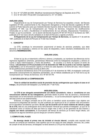www.monografias.com
6. D.U. N° 127-2000 del 2000 (Modifican transitoriamente Régimen de Depósito de la CTS).
7. D.S. N° 001-2001-TR del 2001 (Complementa D.U. N° 127-2000)
ANÁLISIS LEGAL
Originalmente la Ley de Compensación por Tiempo de Servicios fue expedida a través del Decreto
Legislativo Nº 650, posteriormente la 4ta. Disposición Derogatoria y Final del Decreto Legislativo Nº 857,
autorizó al Poder Ejecutivo para que mediante Decreto Supremo dicte el Texto Único Ordenado del Decreto
Legislativo Nº 650, Ley de Compensación por Tiempo de Servicios, incluyendo las modificaciones
introducidas en su texto y facultándose el reordenamiento de sus artículos, Disposiciones Transitorias y
Finales; lo que ha acontecido con la dación del Decreto Supremo Nº 001-97-TR de 27 de febrero de 1997,
publicado el 01 de marzo del año señalado en el diario El Peruano y vigente a la fecha.
El Reglamento de la Ley de Compensación por Tiempo de Servicios, se expidió el 11 de abril de
1997, publicado en el diario El Peruano el 15 del mes indicado.
1. CONCEPTO
La CTS, constituye la remuneración proporcional al tiempo de servicios prestados, que debe
abonarse a los empleados y obreros en los casos de despedida y retiro voluntario (Indebidamente se le
denomina INDEMNIZACIÓN).
ANÁLISIS LEGAL
Si bien la Ley da un tratamiento uniforme a obreros y empleados, se mantienen las diferencias de los
regímenes legislativos anteriores, generándose diferencias entre los trabajadores empleados y obreros en
cuanto a topes indemnizatorios y monto del beneficio, de acuerdo a su fecha de ingreso al centro de
trabajo, calculándose la CTS acumulada al 31 de diciembre de 1990 de acuerdo a las normas vigentes
a esa fecha y con la remuneración vigente a la fecha de cada depósito o la fecha del cese, más el dozavo
de las gratificaciones percibidas durante el último año.
Concluida la transferencia de la CTS acumulada al 31 de diciembre de 1990, el empleador continuará
efectuando exclusivamente los depósitos semestrales, con el método establecido por el TUO de la Ley de
Compensación por Tiempo de Servicios. D.S. Nº 001-97-TR.
2. NATURALEZA DE LA COMPENSACIÓN
Tiene la calidad de beneficio social de previsión de las contingencias que origina el cese en el
trabajo y de promoción del trabajador y su familia (Art. 1º del TUO).
ANÁLISIS LEGAL
La CTS al ser otorgada semestralmente con efecto cancelatorio, viene a constituirse en una
remuneración diferida de los trabajadores, generada desde el primer mes de servicios y directamente
relacionada con la remuneración percibida en el semestre y no con la remuneración vigente en el momento
del cese (como lo era anteriormente).
Entonces, el antiguo concepto de la CTS como un beneficio social acumulativo cuyo objetivo era
reconocer la antigüedad del servidor, ha sido sustituido por aquél que le da un carácter más remunerativo
por la naturaleza cancelatoria que tiene. Es así, que de acuerdo con el nuevo sistema de cálculo y pago
de la CTS, ésta es una prolongación de la remuneración mensual que percibe el trabajador, ya que se va
calculando como un dozavo de ésta que tiene su origen mes a mes y al ser generada de esa manera y
pagada con efecto cancelatorio, la acumulación del tiempo de servicios ya no tiene ningún efecto, con
excepción de algunos beneficios que se otorga por convenio colectivo.
3. CÓMPUTO DEL PLAZO
Se devenga desde el primer mes de iniciado el vínculo laboral; cumplido este requisito toda
fracción se computa por treintavos. Esto significa que en los casos de cese (despido, renuncia, etc.) antes
de cumplir el mes de servicios, el trabajador no tiene derecho a CTS por los días laborados.
Para ver trabajos similares o recibir información semanal sobre nuevas publicaciones, visite www.monografias.com
 