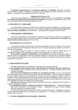 www.monografias.com
Se deposita semestralmente en la institución elegida por el trabajador. Efectuado el depósito,
queda cumplida y pagada la obligación; sin perjuicio de los reintegros que deban efectuarse en caso de
depósito insuficiente o que resultere diminuto (Art. 2º del TUO).
Reglamento de la Ley de CTS
“No se encuentran obligados, los empleadores que hubiesen suscrito con sus trabajadores convenios
de remuneración integral anual que incluyan este beneficio, de acuerdo a lo establecido en el Art. 8º de
la Ley de Productividad y Competitividad Laboral”. (Art. 2º)
4. PAGO DIRECTO AL TRABAJADOR
La compensación por tiempo de servicios que se devengue al cese del trabajador por período menor
a un semestre le será pagada directamente por el empleador, dentro de las 48 horas de producido el
cese y con efecto cancelatorio. La remuneración computable será la vigente a la fecha de cese.
5. TRABAJADORES COMPRENDIDOS
Sólo están comprendidos en el beneficio de compensación por tiempo de servicios, los trabajadores
sujetos al régimen laboral común de la actividad privada que cumplan, cuando menos en promedio, una
jornada mínima diaria de 4 horas (Art. 4º del TUO).
REGLAMENTO DE LA LEY DE CTS
“Se considera cumplido el requisito de 4 horas diarias señalado en el Art. 4º de la ley, en los casos en
que la jornada semanal del trabajador dividida entre 6 o 5 días según corresponda, resulte en promedio no
menor de 4 horas diarias.
Si la jornada semanal es inferior a 5 días, el requisito a que se refiere el párrafo anterior se
considerará cumplido cuando el trabajador labore 20 horas a la semana, como mínimo”. (Art. 3º).
Se encuentran igualmente comprendidos en la presente Ley, aquellos trabajadores sujetos al
régimen laboral y compensatorio común de la actividad privada, aún cuando tuvieran un régimen especial
de remuneración; la determinación de la remuneración computable se efectuará atendiendo dicho régimen
especial (Art. 5º del TUO).
6. TRABAJADORES EXCLUÍDOS
No están comprendidos en el régimen de compensación por tiempo de servicios:
a) Los trabajadores que perciben el 30% o más del importe de las tarifas que paga el público por
los servicios. No se considera tarifa las remuneraciones de naturaleza imprecisa tales como la
comisión y el destajo.
Es el caso de los trabajadores que laboran en una Agencia de Viajes, en que su remuneración
está conformada por las comisiones que percibe por las ventas efectuadas; esto es, su labor de trabajador
es vender boletos. Resulta que del porcentaje de comisión que cobra la Agencia de Viajes a la Cía. de
Aviación, el 50% de este monto pasa a formar parte de la remuneración del trabajador; así de la venta de un
pasaje que cuesta US$1,200.00, la empresa recibe el 10% de comisión, es decir US$120.00; de este monto
50% (US$60.00) se destina al trabajador que vendió el boleto.
Por ende, este trabajador al percibir más del 30% de las tarifas que su empleador cobra al público, no
le alcanza el beneficio de la CTS.
b) Los trabajadores sujetos a regímenes especiales de compensación por tiempo de servicios,
tales como construcción civil, pescadores, artistas, trabajadores del hogar y casos análogos,
continúan regidos por sus propias normas.
Por Decreto Supremo podrá incorporarse al régimen compensatorio común establecido en esta Ley,
aquellos regímenes especiales cuya naturaleza sea compatible con la misma y su jerarquía normativa lo
permita. (Art. 6º del TUO).
7. CTS PARA COMISIONISTAS, DESTAJEROS Y SIMILARES
Para ver trabajos similares o recibir información semanal sobre nuevas publicaciones, visite www.monografias.com
 