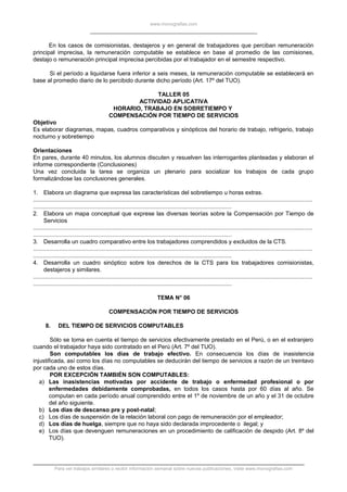 www.monografias.com
En los casos de comisionistas, destajeros y en general de trabajadores que perciban remuneración
principal imprecisa, la remuneración computable se establece en base al promedio de las comisiones,
destajo o remuneración principal imprecisa percibidas por el trabajador en el semestre respectivo.
Si el período a liquidarse fuera inferior a seis meses, la remuneración computable se establecerá en
base al promedio diario de lo percibido durante dicho período (Art. 17º del TUO).
TALLER 05
ACTIVIDAD APLICATIVA
HORARIO, TRABAJO EN SOBRETIEMPO Y
COMPENSACIÓN POR TIEMPO DE SERVICIOS
Objetivo
Es elaborar diagramas, mapas, cuadros comparativos y sinópticos del horario de trabajo, refrigerio, trabajo
nocturno y sobretiempo
Orientaciones
En pares, durante 40 minutos, los alumnos discuten y resuelven las interrogantes planteadas y elaboran el
informe correspondiente (Conclusiones)
Una vez concluida la tarea se organiza un plenario para socializar los trabajos de cada grupo
formalizándose las conclusiones generales.
1. Elabora un diagrama que expresa las características del sobretiempo u horas extras.
.............................................................................................................................................................................
...........................................................................................................................
2. Elabora un mapa conceptual que exprese las diversas teorías sobre la Compensación por Tiempo de
Servicios
.............................................................................................................................................................................
...........................................................................................................................
3. Desarrolla un cuadro comparativo entre los trabajadores comprendidos y excluidos de la CTS.
.............................................................................................................................................................................
...........................................................................................................................
4. Desarrolla un cuadro sinóptico sobre los derechos de la CTS para los trabajadores comisionistas,
destajeros y similares.
.............................................................................................................................................................................
...........................................................................................................................
TEMA N° 06
COMPENSACIÓN POR TIEMPO DE SERVICIOS
8. DEL TIEMPO DE SERVICIOS COMPUTABLES
Sólo se toma en cuenta el tiempo de servicios efectivamente prestado en el Perú, o en el extranjero
cuando el trabajador haya sido contratado en el Perú (Art. 7º del TUO).
Son computables los días de trabajo efectivo. En consecuencia los días de inasistencia
injustificada, así como los días no computables se deducirán del tiempo de servicios a razón de un treintavo
por cada uno de estos días.
POR EXCEPCIÓN TAMBIÉN SON COMPUTABLES:
a) Las inasistencias motivadas por accidente de trabajo o enfermedad profesional o por
enfermedades debidamente comprobadas, en todos los casos hasta por 60 días al año. Se
computan en cada período anual comprendido entre el 1º de noviembre de un año y el 31 de octubre
del año siguiente.
b) Los días de descanso pre y post-natal;
c) Los días de suspensión de la relación laboral con pago de remuneración por el empleador;
d) Los días de huelga, siempre que no haya sido declarada improcedente o ilegal; y
e) Los días que devenguen remuneraciones en un procedimiento de calificación de despido (Art. 8º del
TUO).
Para ver trabajos similares o recibir información semanal sobre nuevas publicaciones, visite www.monografias.com
 