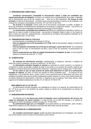 www.monografias.com
9. REMUNERACIÓN COMPUTABLE
Constituye remuneración computable la remuneración básica y todas las cantidades que
regularmente perciba el trabajador, en dinero o en especie como contraprestación de su labor, cualquiera
sea la denominación que se les dé, siempre que sean de su libre disposición. Se incluye en este
concepto, el valor de la alimentación principal cuando es proporcionada en especie por el empleador y se
excluyen los conceptos contemplados en los Arts. 19º y 20º (Art. 9º del TUO).
De acuerdo a lo expuesto, forman parte de la remuneración computable, el sueldo, el salario, el
jornal, las comisiones, las bonificaciones otorgadas por la empresa, la asignación familiar – Ley 25129 y en
general todo monto que el trabajador perciba por sus servicios en forma regular.
La remuneración computable para establecer la CTS de los trabajadores empleados y obreros, se
determina en base al sueldo o treinta jornales que perciba el trabajador según el caso, en los meses de
abril y octubre de cada año, respectivamente, y comprende los conceptos remuneratorios señalados en el
artículo precedente (Art. 10º del TUO).
9.1 REMUNERACIÓN PARA EL CÁLCULO
La remuneración a considerar para calcular la CTS es:
- Para los depósitos de la CTS acumulada al 31.12.90: Será la remuneración vigente a la fecha del
depósito (6º D.T.).
- Para los depósitos semestrales de la CTS que se devengan a partir del 01.01.91: Se considerará
para el mes de mayo, la remuneración de Abril y para el mes de noviembre, la remuneración de
octubre.
- Para la compensación que debe ser pagada directamente al trabajador al cese: La remuneración
vigente al momento del cese (Art. 3º, TUO).
10. ALIMENTACIÓN
Se entiende por alimentación principal, indistintamente, el desayuno, almuerzo o refrigerio de
medio día cuando lo sustituya, y la cena o comida (Art. 12º del TUO).
La alimentación principal otorgada en especie se valorizará en común acuerdo y su importe se
consignará en el libro de planillas y boletas de pago. Si las partes no se pusieran de acuerdo, regirá la que
establezca el Instituto Nacional de Alimentación y Nutrición u organismo que lo sustituya (Art. 13º del TUO).
En los casos en que no haya acuerdo de partes para determinar el valor de la alimentación
otorgada en especie, por decir, el menú que prepara el mismo empleador para el consumo de sus
trabajadores, o los productos (arroz, azúcar, carne y otros necesarios para la elaboración del menú) que
entrega el empleador para que los propios trabajadores puedan preparar su menú, serán determinados por
el Instituto Nacional de Alimentación y Nutrición u Organismo que lo sustituya. Para estos efectos, debe
seguirse la formalidad establecida en los Arts. 5º y 6º del D.S. Nº 034-91-TR.
REGLAMENTO DE LA LEY DE CTS
“La alimentación principal otorgada a los trabajadores en dinero o en especie, de conformidad con el
Art. 12º de la Ley con o sin rendición de cuenta, ingresa al cálculo de la compensación por tiempo de
servicios”. (Art. 5º).
11. REMUNERACIÓN EN ESPECIE
Se entiende por tal, los bienes que recibe el trabajador como contraprestación del servicio, los
cuales se valorizarán de común acuerdo, o a falta de éste, por el valor de mercado y su importe se
consignará en el libro de planillas y boletas de pago (Art. 15º del TUO).
Es perfectamente legal que a un trabajador se le pueda abonar su remuneración, parte de ella o
totalmente en especie; el único requisito es que para ello debe haber acuerdo de partes.
12. REGULARIDAD DE LA REMUNERACIÓN
Se considera remuneración regular aquélla percibida habitualmente por el trabajador, aún cuando
sus montos puedan variar en razón de incrementos y otros motivos.
Para ver trabajos similares o recibir información semanal sobre nuevas publicaciones, visite www.monografias.com
 