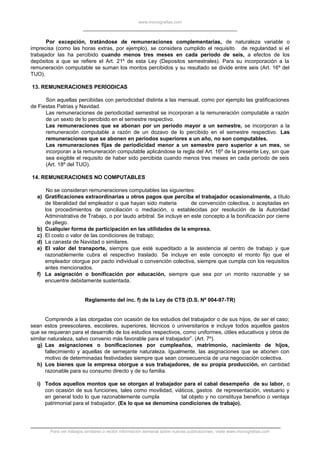 www.monografias.com
Por excepción, tratándose de remuneraciones complementarias, de naturaleza variable o
imprecisa (como las horas extras, por ejemplo), se considera cumplido el requisito de regularidad si el
trabajador las ha percibido cuando menos tres meses en cada período de seis, a efectos de los
depósitos a que se refiere el Art. 21º de esta Ley (Depositos semestrales). Para su incorporación a la
remuneración computable se suman los montos percibidos y su resultado se divide entre seis (Art. 16º del
TUO).
13. REMUNERACIONES PERÍODICAS
Son aquellas percibidas con periodicidad distinta a las mensual, como por ejemplo las gratificaciones
de Fiestas Patrias y Navidad.
Las remuneraciones de periodicidad semestral se incorporan a la remuneración computable a razón
de un sexto de lo percibido en el semestre respectivo.
Las remuneraciones que se abonan por un período mayor a un semestre, se incorporan a la
remuneración computable a razón de un dozavo de lo percibido en el semestre respectivo. Las
remuneraciones que se abonen en períodos superiores a un año, no son computables.
Las remuneraciones fijas de periodicidad menor a un semestre pero superior a un mes, se
incorporan a la remuneración computable aplicándose la regla del Art. 16º de la presente Ley, sin que
sea exigible el requisito de haber sido percibida cuando menos tres meses en cada período de seis
(Art. 18º del TUO).
14. REMUNERACIONES NO COMPUTABLES
No se consideran remuneraciones computables las siguientes:
a) Gratificaciones extraordinarias u otros pagos que perciba el trabajador ocasionalmente, a título
de liberalidad del empleador o que hayan sido materia de convención colectiva, o aceptadas en
los procedimientos de conciliación o mediación, o establecidas por resolución de la Autoridad
Administrativa de Trabajo, o por laudo arbitral. Se incluye en este concepto a la bonificación por cierre
de pliego.
b) Cualquier forma de participación en las utilidades de la empresa.
c) El costo o valor de las condiciones de trabajo;
d) La canasta de Navidad o similares.
e) El valor del transporte, siempre que esté supeditado a la asistencia al centro de trabajo y que
razonablemente cubra el respectivo traslado. Se incluye en este concepto el monto fijo que el
empleador otorgue por pacto individual o convención colectiva, siempre que cumpla con los requisitos
antes mencionados.
f) La asignación o bonificación por educación, siempre que sea por un monto razonable y se
encuentre debidamente sustentada.
Reglamento del inc. f) de la Ley de CTS (D.S. Nº 004-97-TR)
Comprende a las otorgadas con ocasión de los estudios del trabajador o de sus hijos, de ser el caso;
sean estos preescolares, escolares, superiores, técnicos o universitarios e incluye todos aquellos gastos
que se requieran para el desarrollo de los estudios respectivos, como uniformes, útiles educativos y otros de
similar naturaleza, salvo convenio más favorable para el trabajador”. (Art. 7º).
g) Las asignaciones o bonificaciones por cumpleaños, matrimonio, nacimiento de hijos,
fallecimiento y aquellas de semejante naturaleza. Igualmente, las asignaciones que se abonen con
motivo de determinadas festividades siempre que sean consecuencia de una negociación colectiva.
h) Los bienes que la empresa otorgue a sus trabajadores, de su propia producción, en cantidad
razonable para su consumo directo y de su familia.
i) Todos aquellos montos que se otorgan al trabajador para el cabal desempeño de su labor, o
con ocasión de sus funciones, tales como movilidad, viáticos, gastos de representación, vestuario y
en general todo lo que razonablemente cumpla tal objeto y no constituya beneficio o ventaja
patrimonial para el trabajador. (Es lo que se denomina condiciones de trabajo).
Para ver trabajos similares o recibir información semanal sobre nuevas publicaciones, visite www.monografias.com
 