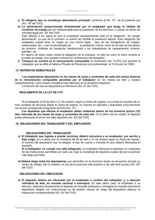 www.monografias.com
j) El refrigerio que no constituya alimentación principal, conforme al Art. 12º de la presente Ley
(Art. 19º del TUO).
k) La alimentación proporcionada directamente por el empleador que tenga la calidad de
condición de trabajo por ser indispensable para la prestación de los servicios, o cuando se derive de
mandato legal (Art. 20º del TUO).
Está referido a los casos en que el empleador necesariamente está en la obligación de otorgar
alimentación, ya que de lo contrario no podría ser factible la prestación laboral. Esta obligación del
empleador puede tener su origen en una norma legal, caso de los trabajadores de hoteles,
restaurantes, etc., o por la peculiaridad de la prestación misma, como es el caso de los pilotos
de aviación, choferes de transporte interprovincial o los trabajadores de campamentos mineros,
petróleo, etc.
En alguno de estos casos, existe la obligación de la empresa, no sólo de cubrir el menú durante la
jornada de trabajo, sino también inclusive en el descanso del trabajador.
l) Tampoco se incluirá en la remuneración computable el incremento del 10.23% que percibió el
trabajador que se afilió al Sistema Privado de Pensiones (con anterioridad al 19 de julio de 1995).
15. DEPÓSITOS SEMESTRALES
Los empleadores depositarán en los meses de mayo y noviembre de cada año tantos dozavos
de la remuneración computable percibida por el trabajador en los meses de abril y octubre
respectivamente, como meses completos haya laborado en el semestre respectivo.
La fracción de mes se depositará por treintavos (Art. 21 del TUO).
REGLAMENTO DE LA LEY DE CTS
Si el trabajador al 30 de abril o 31 de octubre, según su fecha de ingreso, no cumple el requisito de un
mes completo de servicios desde su fecha de ingreso, su importe se calculará y depositará conjuntamente
con la que corresponda al siguiente período (Art. 9º)
Los depósitos que efectúe el empleador deben realizarse dentro de los primeros quince (15)
días naturales de los meses de mayo y noviembre de cada año. Si el último día es inhábil, el depósito
puede efectuarse el primer día hábil siguiente (Art. 22º del TUO).
16. OBLIGACIONES DEL TRABAJADOR Y DEL EMPLEADOR
OBLIGACIONES DEL TRABAJADOR
a) El trabajador que ingrese a prestar servicios deberá comunicar a su empleador, por escrito y
bajo cargo, en un plazo que no excederá del 30 de abril o 31 de octubre según su fecha de ingreso,
el nombre del depositario que ha elegido, el tipo de cuenta y moneda en que deberá efectuarse el
depósito.
Si el trabajador no cumple con está obligación, el empleador efectuará el depósito en cualquiera
de las instituciones permitidas por esta Ley, bajo la modalidad de depósito a plazo fijo por el período
más largo permitido.
b) Deberá elegir entre los depositarios que domicilien en la provincia donde se encuentre ubicado su
centro de trabajo. De no haberlo, en los de la provincia más próxima o de más fácil acceso (Art. 23º
del TUO).
OBLIGACIONES DEL EMPLEADOR
a) El depósito deberá ser efectuado por el empleador a nombre del trabajador y, a elección
individual de éste, en moneda nacional o extranjera. En este último caso, el empleador a su
elección, efectuará directamente el depósito en moneda extranjera o entregará la moneda nacional al
depositario elegido con instrucciones en tal sentido, siendo de cargo del depositario efectuar la
transacción correspondiente (Art. 24º del TUO).
Para ver trabajos similares o recibir información semanal sobre nuevas publicaciones, visite www.monografias.com
 