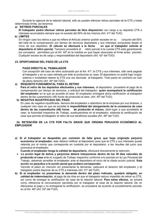 www.monografias.com
Durante la vigencia de la relación laboral, sólo se pueden efectuar retiros parciales de la CTS y hasta
determinado límite; así tenemos:
a) RETIROS PARCIALES
El trabajador podrá efectuar retiros parciales de libre disposición con cargo a su depósito CTS e
intereses acumulados siempre que no exceda del 50% de los mismos (Art. 41º del TUO).
b) LÍMITES
En ningún caso los retiros a que se refiere el Artículo anterior podrán exceder en su conjunto del 50%
del total de la compensación por tiempo de servicios depósitada y sus intereses computada desde el
inicio de sus depósitos. El cálculo se efectuará a la fecha en que el trabajador solicite al
depositario el retiro parcial. Tampoco procederá el retiro parcial si la cuenta CTS está garantizando
los conceptos permitidos por el Art. 40º en la medida en que hayan alcanzado el límite antes previsto.
Cualquier exceso es de cargo y responsabilidad del depositario (Art. 42º del TUO).
23. OPORTUNIDAD DEL PAGO DE LA CTS
PAGO DIRECTO AL TRABAJADOR
Con excepción del caso de retiro autorizado por el Art. 41º, la CTS y sus intereses, sólo será pagada
al trabajador y en su caso retirada por éste al producirse su cese. El depositario no podrá bajo ningún
sistema o modalidad retener la CTS una vez abonada al trabajador. Todo pacto en contrario es nulo
de pleno derecho (Art. 44º del TUO).
a) REQUISITO FUNDAMENTAL PARA EL RETIRO
Para el retiro de los depósitos efectuados y sus intereses, el depositario procederá al pago de la
compensación por tiempo de servicios, a solicitud del trabajador, quien acompañará la certificación
del empleador en la que se acredite el cese. El empleador entregará dicha certificación al trabajador
dentro de las cuarentiocho (48) horas de producido el cese. (Art. 45º del TUO).
b) NEGATIVA INJUSTIFICADA DEL PAGO
En caso de negativa injustificada, demora del empleador o abandono de la empresa por sus titulares, o
cualquier otro caso en que se acredite la imposibilidad del otorgamiento de la constancia de cese
dentro de las cuarentiocho (48) horas de producido el mismo, dará lugar a que acreditado el
cese, la Autoridad Inspectiva de Trabajo, sustituyéndose en el empleador, extienda la certificación de
cese que permita al trabajador el retiro de sus beneficios sociales (Art. 46º del TUO).
24. RETENCIÓN DE LA CTS POR FALTA GRAVE QUE ORIGINA PERJUICIO ECONÓMICO AL
EMPLEADOR
a) Si el trabajador es despedido por comisión de falta grave que haya originado perjuicio
económico al empleador, éste deberá notificar al depositario para que la CTS y sus intereses quede
retenida por el monto que corresponda en custodia por el depositario, a las resultas del juicio que
promueva el empleador.
Cuando el empleador tenga la calidad de depositario, efectuará directamente la retención.
• La acción legal de daños y perjuicios deberá interponerse dentro de los 30 días naturales de
producido el cese ante el Juzgado de Trabajo respectivo conforme a lo previsto en la Ley Procesal del
Trabajo, debiendo acreditar el empleador ante el depositario el inicio de la citada acción judicial. Esta
acción no perjudica a la acción penal que pudiera corresponder.
Vencido el plazo en mención sin presentarse la demanda, caducará el derecho del empleador y el
trabajador podrá disponer de su CTS e intereses (Art. 51º del TUO).
b) Si el empleador no presentase la demanda dentro del plazo indicado, quedará obligado, en
calidad de indemnización, al pago de los días en que el trabajador estuvo impedido de retirar su CTS,
así como de entregar la certificación de cese de la relación laboral. Para estos efectos, se tomará
como referencia la remuneración percibida por el trabajador al cese de la relación laboral. De no
efectuarse el pago o no entregarse la certificación, se procederá de acuerdo al procedimiento previsto
en el Art. 46º (Art. 52º del TUO).
Para ver trabajos similares o recibir información semanal sobre nuevas publicaciones, visite www.monografias.com
 
