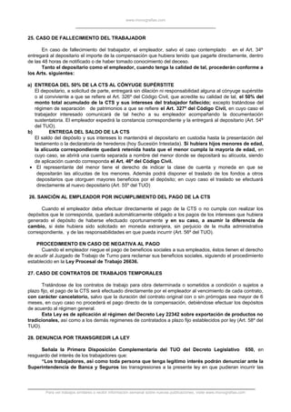 www.monografias.com
25. CASO DE FALLECIMIENTO DEL TRABAJADOR
En caso de fallecimiento del trabajador, el empleador, salvo el caso contemplado en el Art. 34º
entregará al depositario el importe de la compensación que hubiera tenido que pagarle directamente, dentro
de las 48 horas de notificado o de haber tomado conocimiento del deceso.
Tanto el depositario como el empleador, cuando tenga la calidad de tal, procederán conforme a
los Arts. siguientes:
a) ENTREGA DEL 50% DE LA CTS AL CÓNYUGE SUPÉRSTITE
El depositario, a solicitud de parte, entregará sin dilación ni responsabilidad alguna al cónyuge supérstite
o al conviviente a que se refiere el Art. 326º del Código Civil, que acredite su calidad de tal, el 50% del
monto total acumulado de la CTS y sus intereses del trabajador fallecido; excepto tratándose del
régimen de separación de patrimonios a que se refiere el Art. 327º del Código Civil, en cuyo caso el
trabajador interesado comunicará de tal hecho a su empleador acompañando la documentación
sustentatoria. El empleador expedirá la constancia correspondiente y la entregará al depositario (Art. 54º
del TUO).
b) ENTREGA DEL SALDO DE LA CTS
El saldo del depósito y sus intereses lo mantendrá el depositario en custodia hasta la presentación del
testamento o la declaratoria de herederos (hoy Sucesión Intestada). Si hubiera hijos menores de edad,
la alícuota correspondiente quedará retenida hasta que el menor cumpla la mayoría de edad, en
cuyo caso, se abrirá una cuenta separada a nombre del menor donde se depositará su alícuota, siendo
de aplicación cuando corresponda el Art. 46º del Código Civil.
• El representante del menor tiene el derecho de indicar la clase de cuenta y moneda en que se
depositarán las alícuotas de los menores. Además podrá disponer el traslado de los fondos a otros
depositarios que otorguen mayores beneficios por el depósito; en cuyo caso el traslado se efectuará
directamente al nuevo depositario (Art. 55º del TUO)
26. SANCIÓN AL EMPLEADOR POR INCUMPLIMIENTO DEL PAGO DE LA CTS
Cuando el empleador deba efectuar directamente el pago de la CTS o no cumpla con realizar los
depósitos que le corresponda, quedará automáticamente obligado a los pagos de los intereses que hubiera
generado el depósito de haberse efectuado oportunamente y en su caso, a asumir la diferencia de
cambio, si éste hubiera sido solicitado en moneda extranjera, sin perjuicio de la multa administrativa
correspondiente, y de las responsabilidades en que pueda incurrir (Art. 56º del TUO).
PROCEDIMIENTO EN CASO DE NEGATIVA AL PAGO
Cuando el empleador niegue el pago de beneficios sociales a sus empleados, éstos tienen el derecho
de acudir al Juzgado de Trabajo de Turno para reclamar sus beneficios sociales, siguiendo el procedimiento
establecido en la Ley Procesal de Trabajo 26636.
27. CASO DE CONTRATOS DE TRABAJOS TEMPORALES
Tratándose de los contratos de trabajo para obra determinada o sometidos a condición o sujetos a
plazo fijo, el pago de la CTS será efectuado directamente por el empleador al vencimiento de cada contrato,
con carácter cancelatorio, salvo que la duración del contrato original con o sin prórrogas sea mayor de 6
meses, en cuyo caso no procederá el pago directo de la compensación, debiéndose efectuar los depósitos
de acuerdo al régimen general.
Esta Ley es de aplicación al régimen del Decreto Ley 22342 sobre exportación de productos no
tradicionales, así como a los demás regimenes de contratados a plazo fijo establecidos por ley (Art. 58º del
TUO).
28. DENUNCIA POR TRANSGREDIR LA LEY
Señala la Primera Disposición Complementaria del TUO del Decreto Legislativo 650, en
resguardo del interés de los trabajadores que:
“Los trabajadores, así como toda persona que tenga legítimo interés podrán denunciar ante la
Superintendencia de Banca y Seguros las transgresiones a la presente ley en que pudieran incurrir las
Para ver trabajos similares o recibir información semanal sobre nuevas publicaciones, visite www.monografias.com
 