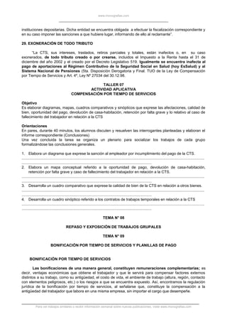 www.monografias.com
instituciones depositarias. Dicha entidad se encuentra obligada a efectuar la fiscalización correspondiente y
en su caso imponer las sanciones a que hubiere lugar, informando de ello al reclamante”.
29. EXONERACIÓN DE TODO TRIBUTO
“La CTS, sus intereses, traslados, retiros parciales y totales, están inafectos o, en su caso
exonerados, de todo tributo creado o por crearse, incluidos el Impuesto a la Renta hasta el 31 de
diciembre del año 2002 y el creado por el Decreto Legislativo 519. Igualmente se encuentra inafecta al
pago de aportaciones al Régimen Contributivo de la Seguridad Social en Salud (hoy EsSalud) y al
Sistema Nacional de Pensiones (5ta. Disposición Derogatoria y Final. TUO de la Ley de Compensación
por Tiempo de Servicios y Art. 4º, Ley Nº 27034 del 30.12.98.
TALLER 07
ACTIVIDAD APLICATIVA
COMPENSACIÓN POR TIEMPO DE SERVICIOS
Objetivo
Es elaborar diagramas, mapas, cuadros comparativos y sinópticos que exprese las afectaciones, calidad de
bien, oportunidad del pago, devolución de casa-habitación, retención por falta grave y lo relativo al caso de
fallecimiento del trabajador en relación a la CTS
Orientaciones
En pares, durante 40 minutos, los alumnos discuten y resuelven las interrogantes planteadas y elaboran el
informe correspondiente (Conclusiones)
Una vez concluida la tarea se organiza un plenario para socializar los trabajos de cada grupo
formalizándose las conclusiones generales.
1. Elabora un diagrama que exprese la sanción al empleador por incumplimiento del pago de la CTS.
.............................................................................................................................................................................
...........................................................................................................................
2. Elabora un mapa conceptual referido a la oportunidad de pago, devolución de casa-habitación,
retención por falta grave y caso de fallecimiento del trabajador en relación a la CTS.
.............................................................................................................................................................................
...........................................................................................................................
3. Desarrolla un cuadro comparativo que exprese la calidad de bien de la CTS en relación a otros bienes.
.............................................................................................................................................................................
...........................................................................................................................
4. Desarrolla un cuadro sinóptico referido a los contratos de trabajos temporales en relación a la CTS
.............................................................................................................................................................................
...........................................................................................................................
TEMA N° 08
REPASO Y EXPOSICIÓN DE TRABAJOS GRUPALES
TEMA N° 09
BONIFICACIÓN POR TIEMPO DE SERVICIOS Y PLANILLAS DE PAGO
BONIFICACIÓN POR TIEMPO DE SERVICIOS
Las bonificaciones de una manera general, constituyen remuneraciones complementarias; es
decir, ventajas económicas que obtiene el trabajador y que le servirá para compensar factores externos
distintos a su trabajo, como su antigüedad, el costo de vida, el ambiente de trabajo (altura, región, contacto
con elementos peligrosos, etc.) o los riesgos a que se encuentra expuesto. Así, encontramos la regulación
jurídica de la bonificación por tiempo de servicios, al señalarse que, constituye la compensación a la
antigüedad del trabajador que labora en una misma empresa, sin importar el cargo que desempeñe.
Para ver trabajos similares o recibir información semanal sobre nuevas publicaciones, visite www.monografias.com
 