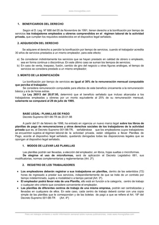 www.monografias.com
1. BENEFICIARIOS DEL DERECHO
Según el D. Leg. Nº 688 del 05 de Noviembre de 1991, tienen derecho a la bonificación por tiempo de
servicios los trabajadores empleados u obreros comprendidos en el régimen laboral de la actividad
privada, que cumplan los requisitos establecidos en el dispositivo legal señalado.
2. ADQUISICIÓN DEL DERECHO
Se adquiere el derecho a percibir la bonificación por tiempo de servicios, cuando el trabajador acredita
30 años de servicios prestados a un mismo empleador, para este efecto:
a) Se consideran indistintamente los servicios que se hayan prestado en calidad de obrero o empleado,
sea en forma continua o discontinua. En este último caso se suman los tiempos de servicios;
b) En caso de venta, traspaso, fusión, cambio de giro del negocio u otras figuras análogas, el tiempo de
servicios se considera prestado a un mismo empleador;
3. MONTO DE LA BONIFICACIÓN
La bonificación por tiempo de servicios es igual al 30% de la remuneración mensual computable
que perciba el trabajador.
Se considera remuneración computable para efectos de este beneficio únicamente a la remuneración
básica y a la de horas extras.
La Ley 26513 del 28.07.95, determinó que el beneficio señalado que incluso alcanzaba a los
trabajadoras empleadas y obreras por un monto equivalente al 25% de su remuneración mensual,
solamente se computará al 29 de julio de 1995.
BASE LEGAL: PLANILLAS DE PAGO
Decreto Supremo 001-98-TR de 20.01.98
A partir del 01 de febrero de 1998, ha entrado en vigencia un nuevo marco legal sobre los libros de
planillas de pago de remuneraciones y otros derechos sociales de los trabajadores de la actividad
privada que es, el Decreto Supremo 001-98-TR, señalándose que los empleadores cuyos trabajadores
se encuentren sujetos al régimen laboral de la actividad privada, están obligados a llevar Planillas de
Pago, acorde al dispositivo legal señalado, quedando derogadas todas las disposiciones legales que se
opongan al dispositivo legal señalado.
1. MODOS DE LLEVAR LAS PLANILLAS
Las planillas podrán ser llevadas, a elección del empleador, en libros, hojas sueltas o microformas.
De elegirse el uso de microformas, será de aplicación el Decreto Legislativo 681, sus
modificatorias, normas complementarias y reglamentarias (Art. 2º).
2. REGISTRO DE LOS TRABAJADORES
• Los empleadores deberán registrar a sus trabajadores en planillas, dentro de las setentidos (72)
horas de ingresado a prestar sus servicios, independientemente de que se trate de un contrato por
tiempo indeterminado, sujeto a modalidad o a tiempo parcial (Art. 3º).
• El empleador podrá llevar más de una Planilla, ello está en función a la categoría, centro de trabajo
o cualquier otro criterio que considere conveniente el empleador.
• Las planillas de diferentes centros de trabajo de una misma empresa, podrán ser centralizadas y
llevadas en cualquiera de ellos. En este caso, cada centro de trabajo deberá contar con una copia
simple de las planillas que le correspondan y de las boletas de pago a que se refiere el Art. 18º del
Decreto Supremo 001-98-TR (Art. 4º)
Para ver trabajos similares o recibir información semanal sobre nuevas publicaciones, visite www.monografias.com
 