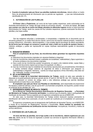www.monografias.com
• Cuando el empleador opte por llevar sus planillas mediante microformas, deberá utilizar un medio
físico de almacenamiento de información que no permita ser regrabado y que sea individualmente
identificable (Art. 5º).
3. AUTORIZACIÓN DE LAS PLANILLAS
El Primer Libro y Posteriores, así como de las hojas sueltas respectivas, serán autorizadas por la
Autoridad Administrativa de Trabajo del lugar donde se encuentre ubicado el centro de trabajo. En caso
que cuenten con más de un centro de trabajo ubicados en diferentes lugares donde no haya Autoridad
Administrativa de Trabajo, serán los Jueces de Paz Letrados respectivos, quienes autorizarán los libros de
planillas y las hojas sueltas.
LAS MICROFORMAS
Son las imágenes reducidas y condensadas, o compactadas, o digitadas de un documento que se
encuentra grabado en un medio físico técnico idóneo, que le sirve de soporte material portador, mediante un
proceso fotoquímico, informático, electromagnético, o que emplee alguna tecnología de efecto equivalente;
de tal forma que tal imagen se conserve y pueda ser vista y leída con la ayuda de equipos visores o
métodos análogos y pueda ser reproducida en copias impresas esencialmente iguales al documento
original.
A. REQUISITOS MÍNIMOS
Para el cumplimiento de sus fines, las microformas deben garantizar los siguientes requisitos
mínimos:
a) Reproducir los documentos originales con absoluta fidelidad e integridad;
b) Que las microformas obtenidas posean cualidades de durabilidad, inalterabilidad y fijeza superiores o
al menos similares a los documentos originales;
c) Que a partir de las microformas puedan recuperarse, en papel y otro material similar, copias fieles y
exactas del documento original que se haya micrograbado en ellas; y
d) Que las microformas bajo la modalidad de documentos reproducidos por procedimientos informáticos
y medios similares tengan sistemas de seguridad de datos e información que aseguren su
inalterabilidad e integridad. Asimismo, cuando se incluya signatura o firma informática, ésta debe ser
fija, inalterable, durable y comprobable.
B. DE LA AUTORIZACIÓN
Estará a cargo de la Autoridad Administrativa de Trabajo, siendo en este caso aplicable lo
dispuesto en la parte pertinente del tercer párrafo del Art. 6º del D.S. 001-98-TR (Art. 10º). Además, deberá
indicar con precisión el número de código, serie u otra referencia análoga que permita identificar
individualmente el medio físico a ser utilizado.
El empleador que opte por llevar sus Planillas en microformas, será responsable de proporcionar
los equipos y sistemas idóneos, a fin de que la AAT o la Autoridad competente, de requerirlo, puedan revisar
el contenido de las planillas (Art. 12º).
C. DEPENDENCIA DONDE SE INICIA EL TRÁMITE
Es la Oficina de Trámite Documentario (Sub-Dirección de Registros Generales y Periciales)
del Ministerio de Trabajo y Promoción del Empleo. La solicitud que se presenta, debe ir acompañada del
Certificado de Idoneidad Técnica expedido por el organismo competente que es el INDECOPI.
En este caso, la Autoridad Administrativa de Trabajo emitirá resolución expresa precisando la
identificación del medio físico autorizado, el cual no podrá ser sustituido por el empleador sin autorización
previa.
El organismo competente para el otorgamiento del Certificado de Idoneidad Técnica es el INDECOPI,
a través de la Comisión de Reglamentos Técnicos y Comerciales. Dicha entidad ha aprobado los
requisitos y procedimientos de certificación de tres microformas: micropelícula, microficha y medios de
archivo electrónico.
4. CONTENIDO DE LAS PLANILLAS
Al inicio del libro de planillas, de la hoja suelta o de la microforma, deberá registrarse por una
sola vez, dentro de las 72 horas de ingresado a prestar sus servicios la siguiente información referida a
cada trabajador:
Para ver trabajos similares o recibir información semanal sobre nuevas publicaciones, visite www.monografias.com
 