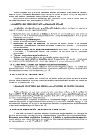 www.monografias.com
Nombre completo, sexo y fecha de nacimiento; domicilio; nacionalidad y documento de identidad;
fecha de ingreso o reingreso a la empresa; cargo u ocupación; número de registro o código de asegurado o
afiliado a los Sistemas Previsionales correspondientes; y fecha de cese.
De agotarse la disponibilidad de espacio para esta información, podrán utilizarse nuevas hojas, sin
necesidad de que éstas sean autorizadas por la AAT (Art. 13º)
5. CONCEPTOS QUE DEBEN CONTENER LAS PLANILLAS DE PAGO
Las planillas, además del nombre y apellido del trabajador, deberán consignar por separado y
según la prioridad de pago, los siguientes conceptos:
a) Remuneraciones que se abonen al trabajador, tomando en consideración para este efecto, lo
previsto en el Art. 6º del TUO de la Ley de Productividad y Competitividad Laboral; es decir, lo que se
entiende por remuneración;
b) Número de días y horas trabajadas;
c) Número de horas trabajadas en sobretiempo;
d) Deducciones de cargo del trabajador, por concepto de tributos, aportes a los Sistemas
Previsionales, cuotas sindicales, descuentos autorizados u ordenados por mandato judicial y otros
conceptos similares;
e) Cualquier otro pago que no tenga carácter remunerativo, según el Art. 7º del TUO de la Ley de
Productividad y Competitividad Laboral, que establece los conceptos que no constituyen
remuneración;
f) Tributos y aportes de cargo del empleador; y
g) Cualquier otra información adicional que el empleador considere conveniente.
Asimismo, se registrará la fecha de salida y retorno de vacaciones, salvo que por la naturaleza
del trabajo o por el tiempo trabajado sólo hubiera lugar al pago de la remuneración vacacional (Art. 14º).
5.1 CASO DE TRABAJADORES QUE RECIBEN REMUNERACIÓN INTEGRAL
Tratándose de trabajadores que perciban una remuneración integral cuyo abono sea pactado con
periodicidad superior a un mes, el empleador deberá registrar mensualmente en la planilla, el importe de la
alícuota correspondiente a cada mes de labores (Art. 15º).
6. RECTIFICACIÓN DE CUALQUIER ERROR
La rectificación de cualquier error u omisión en las planillas se hará en la hoja siguiente a la última
utilizada, debiendo expedirse una boleta que contenga la información rectificada, la misma que deberá ser
firmada por el trabajador (Art. 16º).
7. PLANILLAS DE EMPRESAS QUE DESAROLLAN ACTIVIDADES DE CONSTRUCCIÓN CIVIL
Podrán ser llevadas por cada obra o en conjunto para varias obras, conforme al Art. 4º del Decreto
Supremo 001-98-TR. En dichas planillas deberá indicarse el nombre o razón social del empleador, ya
sea contratista o subcontratista y el nombre del propietario de la obra, salvo que éste sea el empleador, en
cuyo caso se indicará que reúne ambas calidades.
A la terminación de su contrato, el contratista o subcontratista entregará al propietario una copia
certificada de la planilla de pago correspondiente a la obra y los duplicados de las boletas de pago; lo cual
no lo exime de responder por el pago de las obligaciones laborales, ni al propietario de la responsabilidad
que pudiera corresponderle por las mismas (Art. 17º).
8. PAGO DE LA REMUNERACIÓN Y ENTREGA DE LA BOLETA DE PAGO
El pago de la remuneración podrá ser efectuado directamente por el empleador o por intermedio de
terceros, siempre que en este caso permita al trabajador disponer de aquélla en la oportunidad establecida.
Dicho pago se acreditará con la boleta firmada por el trabajador o con la constancia respectiva,
cuando aquél se haga a través de terceros, sin perjuicio de la entrega de la boleta correspondiente dentro
del plazo establecido en el Art. 19º del D.S. 001-98-TR.
Para ver trabajos similares o recibir información semanal sobre nuevas publicaciones, visite www.monografias.com
 