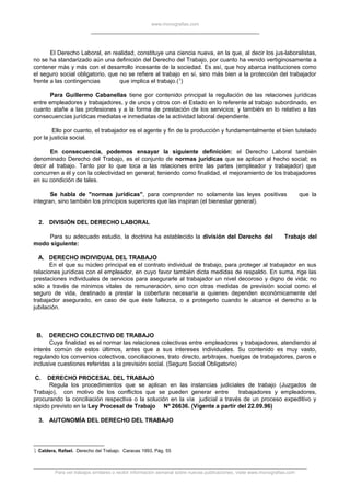 www.monografias.com
El Derecho Laboral, en realidad, constituye una ciencia nueva, en la que, al decir los jus-laboralistas,
no se ha standarizado aún una definición del Derecho del Trabajo, por cuanto ha venido vertiginosamente a
contener más y más con el desarrollo incesante de la sociedad. Es así, que hoy abarca instituciones como
el seguro social obligatorio, que no se refiere al trabajo en sí, sino más bien a la protección del trabajador
frente a las contingencias que implica el trabajo.(1
)
Para Guillermo Cabanellas tiene por contenido principal la regulación de las relaciones jurídicas
entre empleadores y trabajadores, y de unos y otros con el Estado en lo referente al trabajo subordinado, en
cuanto atañe a las profesiones y a la forma de prestación de los servicios; y también en lo relativo a las
consecuencias jurídicas mediatas e inmediatas de la actividad laboral dependiente.
Ello por cuanto, el trabajador es el agente y fin de la producción y fundamentalmente el bien tutelado
por la justicia social.
En consecuencia, podemos ensayar la siguiente definición: el Derecho Laboral también
denominado Derecho del Trabajo, es el conjunto de normas jurídicas que se aplican al hecho social; es
decir al trabajo. Tanto por lo que toca a las relaciones entre las partes (empleador y trabajador) que
concurren a él y con la colectividad en general; teniendo como finalidad, el mejoramiento de los trabajadores
en su condición de tales.
Se habla de "normas jurídicas", para comprender no solamente las leyes positivas que la
integran, sino también los principios superiores que las inspiran (el bienestar general).
2. DIVISIÓN DEL DERECHO LABORAL
Para su adecuado estudio, la doctrina ha establecido la división del Derecho del Trabajo del
modo siguiente:
A. DERECHO INDIVIDUAL DEL TRABAJO
En el que su núcleo principal es el contrato individual de trabajo, para proteger al trabajador en sus
relaciones jurídicas con el empleador, en cuyo favor también dicta medidas de respaldo. En suma, rige las
prestaciones individuales de servicios para asegurarle al trabajador un nivel decoroso y digno de vida; no
sólo a través de mínimos vitales de remuneración, sino con otras medidas de previsión social como el
seguro de vida, destinado a prestar la cobertura necesaria a quienes dependen económicamente del
trabajador asegurado, en caso de que éste fallezca, o a protegerlo cuando le alcance el derecho a la
jubilación.
B. DERECHO COLECTIVO DE TRABAJO
Cuya finalidad es el normar las relaciones colectivas entre empleadores y trabajadores, atendiendo al
interés común de estos últimos, antes que a sus intereses individuales. Su contenido es muy vasto,
regulando los convenios colectivos, conciliaciones, trato directo, arbitrajes, huelgas de trabajadores, paros e
inclusive cuestiones referidas a la previsión social. (Seguro Social Obligatorio)
C. DERECHO PROCESAL DEL TRABAJO
Regula los procedimientos que se aplican en las instancias judiciales de trabajo (Juzgados de
Trabajo), con motivo de los conflictos que se pueden generar entre trabajadores y empleadores,
procurando la conciliación respectiva o la solución en la vía judicial a través de un proceso expeditivo y
rápido previsto en la Ley Procesal de Trabajo Nº 26636. (Vigente a partir del 22.09.96)
3. AUTONOMÍA DEL DERECHO DEL TRABAJO
1 Caldera, Rafael. Derecho del Trabajo. Caracas 1993, Pág. 55
Para ver trabajos similares o recibir información semanal sobre nuevas publicaciones, visite www.monografias.com
 