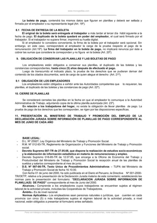 www.monografias.com
La boleta de pago, contendrá los mismos datos que figuran en planillas y deberá ser sellada y
firmada por el empleador o su representante legal (Art. 18º).
8.1 FECHA DE ENTREGA DE LA BOLETA
El original de la boleta será entregada al trabajador a más tardar al tercer día hábil siguiente a la
fecha de pago. El duplicado de la boleta quedará en poder del empleador, el cual será firmado por el
trabajador. Si el trabajador no supiera firmar, imprimirá su huella digital.
Si el empleador lo considera conveniente, la firma de la boleta por el trabajador será opcional. Sin
embargo, en este caso, corresponderá al empleador la carga de la prueba respecto al pago de la
remuneración (Art.19º). La firma del trabajador en la boleta de pago, no implicará renuncia por éste a
cobrar las sumas que considere le corresponden y no figura en la boleta (Art. 20º).
9. OBLIGACIÓN DE CONSERVAR LAS PLANILLAS Y LAS BOLETAS DE PAGO
Los empleadores están obligados a conservar sus planillas, el duplicado de las boletas y las
constancias correspondientes, hasta cinco (5) años después de efectuado el pago.
Luego de transcurrido el indicado plazo, la prueba de los derechos que se pudieran derivar del
contenido de los citados documentos, será de cargo de quien alegue el derecho (Art. 21º).
9.1 OBLIGACIÓN DE LOS EMPLEADORES
Los empleadores están obligados a exhibir ante las Autoridades competentes que lo requieran, las
planillas, el duplicado de las boletas y las constancias de pago (Art. 22º).
10. CIERRE DE PLANILLAS
Se considerará cerradas las planillas en la fecha en que el empleador lo comunique a la Autoridad
Administrativa de Trabajo, adjuntando copia de la última planilla autorizada (Art. 23º).
En relación a los trabajadores del hogar, no existe la obligación de llevar planillas de pago. La
prueba de pago de los derechos que les corresponden, se rigen por las disposiciones especificas.
11. PRESENTACIÓN AL MINISTERIO DE TRABAJO Y PROMOCIÓN DEL EMPLEO DE LA
DECLARACIÓN JURADA SOBRE INFORMACIÓN DE PLANILLAS DE PAGO CORRESPONDIENTE AL
MES DE JUNIO DE CADA AÑO
BASE LEGAL:
- D.L. Nº 25927, Ley Orgánica del Ministerio de Trabajo y Promoción Social.
- R.M. Nº 012-93-TR, Reglamento de Organización y Funciones del Ministerio de Trabajo y Promoción
social.
- Decreto Supremo 007-TR de 27.05.68, que dispone la realización de estudios socio-económicos
y la elaboración de información estadística en materia de remuneraciones y empleo.
- Decreto Supremo 018-85-TR de 12.07.85, que encarga a la Oficina de Economía del Trabajo y
Productividad del Ministerio de Trabajo y Promoción Social la recepción anual de las planillas de
sueldos y salarios correspondiente al mes de junio.
- D.S. Nº 007-00-TR, Texto Unico de Procedimientos Administrativos – TUPA del Ministerio de
Trabajo y Promoción Social de fecha 16.10.00.
Con fecha 01 de junio del 2000, ha sido publicada en el Diario el Peruano, la Directiva Nº 001-2000-
TR/OETP, relativa a la presentación de la Declaración Jurada materia de este comentario; estableciendo las
normas para la presentación del formulario: “DECLARACION JURADA SOBRE INFORMACION DE
PLANILLA(S) DE PAGO” correspondiente al mes de Junio del 2000.
Alcances.- Comprende a los empleadores cuyos trabajadores se encuentran sujetos al régimen
laboral de la actividad privada, incluídas las Cooperativas de Trabajadores.
Ámbito.- Es de nivel nacional.
Normas Aplicables.- Los empleadores sean personas naturales o jurídicas, que cuenten en cada
provincia con cinco (5) o más trabajadores sujetos al régimen laboral de la actividad privada, a nivel
nacional, están obligados a presentar el formulario antes señalado.
Para ver trabajos similares o recibir información semanal sobre nuevas publicaciones, visite www.monografias.com
 