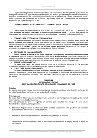 www.monografias.com
La presente obligación es asimismo aplicable a las Cooperativas de Trabajadores, que cuenten en
cada provincia con cinco (5) o más socios trabajadores, los mismos que además presentarán la información
requerida en el Rubro VII del formulario proporcionado por el Ministerio de Trabajo y Promoción Social.
Dicho formulario se presentará en duplicado, adjuntando copia del “Comprobante de Información
Registrada” (RUC) expedido por la SUNAT.
12. NORMAS REFERIDAS A LA PÉRDIDA O DESTRUCCIÓN DE LIBROS
La Resolución de Superintendencia de la SUNAT No. 106-99/SUNAT de 17 de setiembre de
1999, establece las normas referidas a la pérdida o destrucción de libros y otros antecedentes de
operaciones que constituyan hechos generadores de obligaciones tributarias (El Peruano 18.09.99).
• TÉRMINO PARA EFECTUAR LA COMUNICACIÓN
Los deudores tributarios que hubieran sufrido la pérdida o destrucción por siniestro, asalto y otros, de
libros, registros, documentos y otros antecedentes de las operaciones o situaciones que constituyan
hechos generadores de obligaciones tributarias, respecto de tributos no prescritos, deberán comunicar
tales hechos a la SUNAT, dentro de los 15 días hábiles siguientes, la ocurrencia de los hechos
conforme a lo establecido en el Texto Unico Ordenado del Código Tributario.
• CONTENIDO DE LA COMUNICACIÓN
Deberá contener el detalle de los libros, registros, documentos y otros antecedentes contables
y tributarios, así como el período al que corresponden éstos. Adicionalmente, cuando se trate de libros y
registros contables se deberá indicar la fecha en que fueron legalizados, además del nombre del Notario
que efectuó la legalización o el número del Juzgado en que se realizó la misma, si fuera el caso.
• REQUISITO FUNDAMENTAL
En todos los casos, se deberá adjuntar copia de la constancia expedida por la autoridad
competente, certificando la ocurrencia de los hechos materia de este artículo.
• PLAZO PARA REHACER LOS LIBROS
Los referidos deudores tributarios tendrán un plazo de 60 días calendario para rehacer los libros,
registros, documentos y otros antecedentes de las operaciones o situaciones que constituyan hechos
generadores de obligaciones tributarias. Dicho plazo será computado a partir del día siguiente de ocurridos
los hechos.
TALLER 09
ACTIVIDAD APLICATIVA
BONIFICACIÓN POR TIEMPO DE SERVICIOS Y PLANILLAS DE PAGO
Objetivo
Es elaborar diagramas, mapas, cuadros comparativos y sinópticos referidos a la bonificación por tiempo de
servicios, las planillas y los modos en que se pueden llevar éstas.
Orientaciones
En pares, durante 40 minutos, los alumnos discuten y resuelven las interrogantes planteadas y elaboran el
informe correspondiente (Conclusiones)
Una vez concluida la tarea se organiza un plenario para socializar los trabajos de cada grupo
formalizándose las conclusiones generales.
1. Elabora un diagrama sobre la autorización de las planillas, su contenido y las que llevan las empresas
que desarrollan actividades de construcción civil.
.............................................................................................................................................................................
...........................................................................................................................
2. Elabora un mapa conceptual referido a la bonificación por tiempo de servicios.
.............................................................................................................................................................................
...........................................................................................................................
3. Desarrolla un cuadro comparativo entre la autorización de las planillas de pago y las que se llevan en
microformas.
Para ver trabajos similares o recibir información semanal sobre nuevas publicaciones, visite www.monografias.com
 