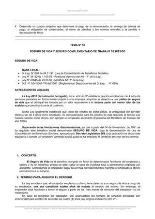 www.monografias.com
.............................................................................................................................................................................
...........................................................................................................................
4. Desarrolla un cuadro sinóptico que determine el pago de la remuneración, la entrega de boletas de
pago, la obligación de conservarlas, el cierre de planillas y las normas referidas a la perdida o
destrucción de libros
.............................................................................................................................................................................
...........................................................................................................................
TEMA N° 10
SEGURO DE VIDA Y SEGURO COMPLEMENTARIO DE TRABAJO DE RIESGO
SEGURO DE VIDA
BASE LEGAL:
• D. Leg. N° 688 de 04.11.91 (Ley de Consolidación de Beneficios Sociales).
• Ley N° 26182 de 11.05.93 (Restituye vigencia del Art. 11° de la Ley).
• Ley N° 26645 de 25.06.96 (Modifica Art. 7° de la Ley).
• D.S. N° 024-2001-TR del 2001 (Reglamentan Disposiciones del D. Leg. N° 688).
ANTECEDENTES LEGALES
La Ley 4916 (actualmente derogada), en su artículo 3º establecía que los empleados con 4 años de
servicios prestados en forma ininterrumpida a una empresa, adquirían el derecho a una póliza de seguro
de vida que el principal les tomaba por un valor equivalente a la tercera parte del monto total de los
sueldos que percibía durante el cuatrenio.
Dicha Ley igualmente establecía que, para los efectos de dicha póliza, la antigüedad del servidor
debería ser de 4 años como empleado, no computándose para los efectos de este requisito el tiempo que
hubiera servido como obrero, por ejemplo un empleado ascendido (Ejecutoria del Ministerio de Trabajo del
año 1936).
Superando estas limitaciones discriminatorias, es que a partir del 04 de Noviembre de 1991 se
ha regulado este beneficio social denominado SEGURO DE VIDA, bajo la denominación de Ley de
Consolidación de Beneficios Sociales, aprobado por Decreto Legislativo 688 cuya aplicación es ahora más
equitativa y cumple un verdadero cometido social, pues se ha ampliado el beneficio en favor de los obreros.
1. CONCEPTO
El Seguro de Vida es el beneficio otorgado en favor de determinados familiares del empleado u
obrero y no en beneficio directo de éste; salvo el caso de invalidez total o permanente originada por
accidente. Corresponde al empleador pagar las primas correspondientes mientras el empleado u obrero
permanezca a su servicio.
2. TÉRMINO PARA ADQUIRIR EL DERECHO
La Ley establece que, el trabajador empleado u obrero tiene derecho a un seguro de vida a cargo de
su empleador, una vez cumplidos cuatro años de trabajo al servicio del mismo. Sin embargo, el
empleador está facultado a tomar el seguro a partir de los tres meses de servicios del trabajador (no es
imperativo).
En caso de reingreso del trabajador, son acumulables los tiempos de servicios prestados con
anterioridad para efectos de acreditar los cuatro (4) años que origina el derecho (Art. 2º).
Para ver trabajos similares o recibir información semanal sobre nuevas publicaciones, visite www.monografias.com
 