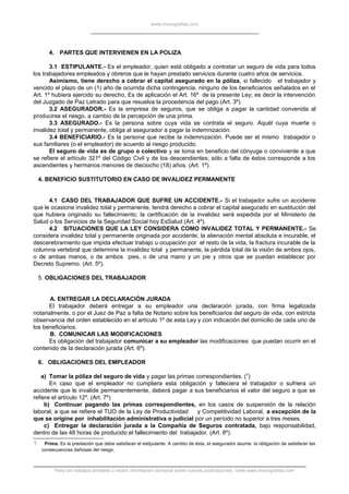 www.monografias.com
4. PARTES QUE INTERVIENEN EN LA POLIZA
3.1 ESTIPULANTE.- Es el empleador, quien está obligado a contratar un seguro de vida para todos
los trabajadores empleados y obreros que le hayan prestado servicios durante cuatro años de servicios.
Asimismo, tiene derecho a cobrar el capital asegurado en la póliza, si fallecido el trabajador y
vencido el plazo de un (1) año de ocurrida dicha contingencia, ninguno de los beneficiarios señalados en el
Art. 1º hubiera ejercido su derecho, Es de aplicación el Art. 16º de la presente Ley; es decir la intervención
del Juzgado de Paz Letrado para que resuelva la procedencia del pago (Art. 3º).
3.2 ASEGURADOR.- Es la empresa de seguros, que se obliga a pagar la cantidad convenida al
producirse el riesgo, a cambio de la percepción de una prima.
3.3 ASEGURADO.- Es la persona sobre cuya vida se contrata el seguro. Aquél cuya muerte o
invalidez total y permanente, obliga al asegurador a pagar la indemnización.
3.4 BENEFICIARIO.- Es la persona que recibe la indemnización. Puede ser el mismo trabajador o
sus familiares (o el empleador) de acuerdo al riesgo producido.
El seguro de vida es de grupo o colectivo y se toma en beneficio del cónyuge o conviviente a que
se refiere el artículo 321º del Código Civil y de los descendientes; sólo a falta de éstos corresponde a los
ascendientes y hermanos menores de dieciocho (18) años. (Art. 1º).
4. BENEFICIO SUSTITUTORIO EN CASO DE INVALIDEZ PERMANENTE
4.1 CASO DEL TRABAJADOR QUE SUFRE UN ACCIDENTE.- Si el trabajador sufre un accidente
que le ocasione invalidez total y permanente, tendrá derecho a cobrar el capital asegurado en sustitución del
que hubiera originado su fallecimiento; la certificación de la invalidez será expedida por el Ministerio de
Salud o los Servicios de la Seguridad Social hoy EsSalud (Art. 4º).
4.2 SITUACIONES QUE LA LEY CONSIDERA COMO INVALIDEZ TOTAL Y PERMANENTE.- Se
considera invalidez total y permanente originada por accidente, la alienación mental absoluta e incurable, el
descerebramiento que impida efectuar trabajo u ocupación por el resto de la vida, la fractura incurable de la
columna vertebral que determine la invalidez total y permanente, la pérdida total de la visión de ambos ojos,
o de ambas manos, o de ambos pies, o de una mano y un pie y otros que se puedan establecer por
Decreto Supremo. (Art. 5º).
5. OBLIGACIONES DEL TRABAJADOR
A. ENTREGAR LA DECLARACIÓN JURADA
El trabajador deberá entregar a su empleador una declaración jurada, con firma legalizada
notarialmente, o por el Juez de Paz a falta de Notario sobre los beneficiarios del seguro de vida, con estricta
observancia del orden establecido en el artículo 1º de esta Ley y con indicación del domicilio de cada uno de
los beneficiarios.
B. COMUNICAR LAS MODIFICACIONES
Es obligación del trabajador comunicar a su empleador las modificaciones que puedan ocurrir en el
contenido de la declaración jurada (Art. 6º).
6. OBLIGACIONES DEL EMPLEADOR
a) Tomar la póliza del seguro de vida y pagar las primas correspondientes. (7
)
En caso que el empleador no cumpliera esta obligación y falleciera el trabajador o sufriera un
accidente que le invalide permanentemente, deberá pagar a sus beneficiarios el valor del seguro a que se
refiere el artículo 12º. (Art. 7º)
b) Continuar pagando las primas correspondientes, en los casos de suspensión de la relación
laboral, a que se refiere el TUO de la Ley de Productividad y Competitividad Laboral, a excepción de la
que se origine por inhabilitación administrativa o judicial por un período no superior a tres meses.
c) Entregar la declaración jurada a la Compañía de Seguros contratada, bajo responsabilidad,
dentro de las 48 horas de producido el fallecimiento del trabajador. (Art. 8º).
7 Prima. Es la prestación que debe satisfacer el estipulante. A cambio de ésta, el asegurador asume la obligación de satisfacer las
consecuencias dañosas del riesgo.
Para ver trabajos similares o recibir información semanal sobre nuevas publicaciones, visite www.monografias.com
 