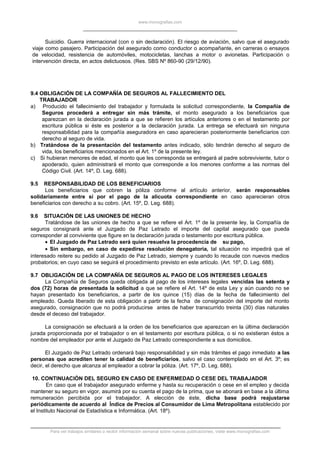 www.monografias.com
Suicidio. Guerra internacional (con o sin declaración). El riesgo de aviación, salvo que el asegurado
viaje como pasajero. Participación del asegurado como conductor o acompañante, en carreras o ensayos
de velocidad, resistencia de automóviles, motocicletas, lanchas a motor o avionetas. Participación o
intervención directa, en actos delictuosos. (Res. SBS Nº 860-90 (29/12/90).
9.4 OBLIGACIÓN DE LA COMPAÑÍA DE SEGUROS AL FALLECIMIENTO DEL
TRABAJADOR
a) Producido el fallecimiento del trabajador y formulada la solicitud correspondiente, la Compañía de
Seguros procederá a entregar sin más trámite, el monto asegurado a los beneficiarios que
aparezcan en la declaración jurada a que se refieren los artículos anteriores o en el testamento por
escritura pública si éste es posterior a la declaración jurada. La entrega se efectuará sin ninguna
responsabilidad para la compañía aseguradora en caso aparecieran posteriormente beneficiarios con
derecho al seguro de vida.
b) Tratándose de la presentación del testamento antes indicado, sólo tendrán derecho al seguro de
vida, los beneficiarios mencionados en el Art. 1º de la presente ley.
c) Si hubieran menores de edad, el monto que les corresponda se entregará al padre sobreviviente, tutor o
apoderado, quien administrará el monto que corresponde a los menores conforme a las normas del
Código Civil. (Art. 14º, D. Leg. 688).
9.5 RESPONSABILIDAD DE LOS BENEFICIARIOS
Los beneficiarios que cobren la póliza conforme al artículo anterior, serán responsables
solidariamente entre sí por el pago de la alícuota correspondiente en caso aparecieran otros
beneficiarios con derecho a su cobro. (Art. 15º, D. Leg. 688).
9.6 SITUACIÓN DE LAS UNIONES DE HECHO
Tratándose de las uniones de hecho a que se refiere el Art. 1º de la presente ley, la Compañía de
seguros consignará ante el Juzgado de Paz Letrado el importe del capital asegurado que pueda
corresponder al conviviente que figure en la declaración jurada o testamento por escritura pública.
• El Juzgado de Paz Letrado será quien resuelva la procedencia de su pago,
• Sin embargo, en caso de expedirse resolución denegatoria, tal situación no impedirá que el
interesado reitere su pedido al Juzgado de Paz Letrado, siempre y cuando lo recaude con nuevos medios
probatorios; en cuyo caso se seguirá el procedimiento previsto en este artículo. (Art. 16º, D. Leg. 688).
9.7 OBLIGACIÓN DE LA COMPAÑÍA DE SEGUROS AL PAGO DE LOS INTERESES LEGALES
La Compañía de Seguros queda obligada al pago de los intereses legales vencidas las setenta y
dos (72) horas de presentada la solicitud a que se refiere el Art. 14º de esta Ley y aún cuando no se
hayan presentado los beneficiarios, a partir de los quince (15) días de la fecha de fallecimiento del
empleado. Queda liberado de esta obligación a partir de la fecha de consignación del importe del monto
asegurado, consignación que no podrá producirse antes de haber transcurrido treinta (30) días naturales
desde el deceso del trabajador.
La consignación se efectuará a la orden de los beneficiarios que aparezcan en la última declaración
jurada proporcionada por el trabajador o en el testamento por escritura pública, o si no existieran éstos a
nombre del empleador por ante el Juzgado de Paz Letrado correspondiente a sus domicilios.
El Juzgado de Paz Letrado ordenará bajo responsabilidad y sin más trámites el pago inmediato a las
personas que acrediten tener la calidad de beneficiarios, salvo el caso contemplado en el Art. 3º; es
decir, el derecho que alcanza al empleador a cobrar la póliza. (Art. 17º, D. Leg. 688).
10. CONTINUACIÓN DEL SEGURO EN CASO DE ENFERMEDAD O CESE DEL TRABAJADOR
En caso que el trabajador asegurado enferme y hasta su recuperación o cese en el empleo y decida
mantener su seguro en vigor, asumirá por su cuenta el pago de la prima, que se abonará en base a la última
remuneración percibida por el trabajador. A elección de éste, dicha base podrá reajustarse
periódicamente de acuerdo al Índice de Precios al Consumidor de Lima Metropolitana establecido por
el Instituto Nacional de Estadística e Informática. (Art. 18º).
Para ver trabajos similares o recibir información semanal sobre nuevas publicaciones, visite www.monografias.com
 