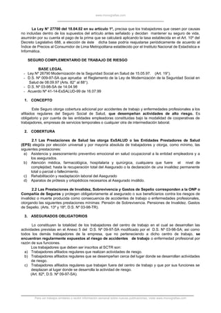 www.monografias.com
La Ley N° 27700 del 18.04.02 en su artículo 1º, precisa que los trabajadores que cesen por causas
no incluidas dentro de los supuestos del artículo antes señalado y decidan mantener su seguro de vida,
asumirán por su cuenta el pago de la prima que se calculará aplicando la tasa establecida en el Art. 10º del
Decreto Legislativo 688, a elección de éste dicha base podría reajustarse periódicamente de acuerdo al
Índice de Precios al Consumidor de Lima Metropolitana establecido por el Instituto Nacional de Estadística e
Informática.
SEGURO COMPLEMENTARIO DE TRABAJO DE RIESGO
BASE LEGAL
- Ley Nº 26790 Modernización de la Seguridad Social en Salud de 15.05.97. (Art. 19°).
- D.S. Nº 009-97-SA que aprueba el Reglamento de la Ley de Modernización de la Seguridad Social en
Salud de 08.09.97 (Arts. 82° al 88°).
- D.S. Nº 03-98-SA de 14.04.98
- Acuerdo Nº 41-14-EsSALUD-99 de 16.07.99
1. CONCEPTO
Este Seguro otorga cobertura adicional por accidentes de trabajo y enfermedades profesionales a los
afiliados regulares del Seguro Social de Salud, que desempeñan actividades de alto riesgo. Es
obligatorio y por cuenta de las entidades empleadoras constituidas bajo la modalidad de cooperativas de
trabajadores, empresas de servicios temporales o cualquier otra de intermediación laboral.
2. COBERTURA
2.1 Las Prestaciones de Salud las otorga EsSALUD o las Entidades Prestadores de Salud
(EPS) elegida por elección universal y por mayoría absoluta de trabajadores y otorga, como mínimo, las
siguientes prestaciones:
a) Asistencia y asesoramiento preventivo emocional en salud ocupacional a la entidad empleadora y a
los asegurados.
b) Atención médica, farmacológica, hospitalaria y quirúrgica, cualquiera que fuere el nivel de
complejidad; hasta la recuperación total del Asegurado o la declaración de una invalidez permanente
total o parcial o fallecimiento.
c) Rehabilitación y readaptación laboral del Asegurado
d) Aparatos de prótesis y ortopédicos necesarios al Asegurado inválido.
2.2 Las Prestaciones de Invalidez, Sobrevivencia y Gastos de Sepelio corresponden a la ONP o
Compañía de Seguros y protegen obligatoriamente al asegurado o sus beneficiarios contra los riesgos de
invalidez o muerte producida como consecuencia de accidentes de trabajo o enfermedades profesionales,
otorgando las siguientes prestaciones mínimas: Pensión de Sobrevivencia. Pensiones de Invalidez. Gastos
de Sepelio. (Arts. 13º y 18º, D.S. Nº 03-98-TR).
3. ASEGURADOS OBLIGATORIOS
Lo constituyen la totalidad de los trabajadores del centro de trabajo en el cual se desarrollan las
actividades previstas en el Anexo 5 del D.S. Nº 09-97-SA modificado por el D.S. Nº 03-98-SA; así como
todos los demás trabajadores de la empresa, que no perteneciendo a dicho centro de trabajo, se
encuentran regularmente expuestos al riesgo de accidentes de trabajo o enfermedad profesional por
razón de sus funciones.
Los trabajadores que deben ser inscritos al SCTR son:
a) Trabajadores afiliados regulares que realizan actividades de riesgo.
b) Trabajadores afiliados regulares que se desempeñan cerca del lugar donde se desarrollan actividades
de riesgo.
c) Trabajadores afiliados regulares que trabajan fuera del centro de trabajo y que por sus funciones se
desplazan al lugar donde se desarrolla la actividad de riesgo.
(Art. 82º, D.S. Nº 09-97-SA).
Para ver trabajos similares o recibir información semanal sobre nuevas publicaciones, visite www.monografias.com
 