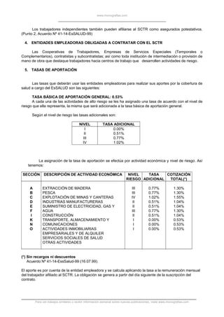 www.monografias.com
Los trabajadores independientes también pueden afiliarse al SCTR como asegurados potestativos.
(Punto 2, Acuerdo Nº 41-14-EsSALUD-99)
4. ENTIDADES EMPLEADORAS OBLIGADAS A CONTRATAR CON EL SCTR
Las Cooperativas de Trabajadores, Empresas de Servicios Especiales (Temporales o
Complementarios), contratistas y subcontratistas; así como toda institución de intermediación o provisión de
mano de obra que destaque trabajadores hacia centros de trabajo que desarrollen actividades de riesgo.
5. TASAS DE APORTACIÓN
Las tasas que deberán usar las entidades empleadoras para realizar sus aportes por la cobertura de
salud a cargo del EsSALUD son las siguientes:
TASA BÁSICA DE APORTACIÓN GENERAL: 0.53%
A cada una de las actividades de alto riesgo se les ha asignado una tasa de acuerdo con el nivel de
riesgo que ella representa, la misma que será adicionada a la tasa básica de aportación general.
Según el nivel de riesgo las tasas adicionales son:
NIVEL TASA ADICIONAL
I
II
III
IV
0.00%
0.51%
0.77%
1.02%
La asignación de la tasa de aportación se efectúa por actividad económica y nivel de riesgo. Así
tenemos:
SECCIÓN DESCRIPCIÓN DE ACTIVIDAD ECONÓMICA NIVEL
RIESGO
TASA
ADICIONAL
COTIZACIÓN
TOTAL(*)
A
B
C
D
E
F
I
K
N
O
EXTRACCIÓN DE MADERA
PESCA
EXPLOTACIÓN DE MINAS Y CANTERAS
INDUSTRIAS MANUFACTURERAS
SUMINISTRO DE ELECTRICIDAD, GAS Y
AGUA
CONSTRUCCIÓN
TRANSPORTE, ALMACENAMIENTO Y
COMUNICACIONES
ACTIVIDADES INMOBILIARIAS
EMPRESARIALES Y DE ALQUILER
SERVICIOS SOCIALES DE SALUD
OTRAS ACTIVIDADES
III
III
IV
II
II
III
II
I
I
I
0.77%
0.77%
1.02%
0.51%
0.51%
0.77%
0.51%
0.00%
0.00%
0.00%
1.30%
1.30%
1.55%
1.04%
1.04%
1.30%
1.04%
0.53%
0.53%
0.53%
(*) Sin recargos ni descuentos
Acuerdo Nº 41-14-EssSalud-99 (16.07.99).
El aporte es por cuenta de la entidad empleadora y se calcula aplicando la tasa a la remuneración mensual
del trabajador afiliado al SCTR. La obligación se genera a partir del día siguiente de la suscripción del
contrato.
Para ver trabajos similares o recibir información semanal sobre nuevas publicaciones, visite www.monografias.com
 