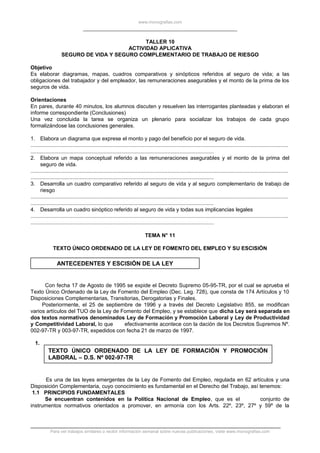 www.monografias.com
TALLER 10
ACTIVIDAD APLICATIVA
SEGURO DE VIDA Y SEGURO COMPLEMENTARIO DE TRABAJO DE RIESGO
Objetivo
Es elaborar diagramas, mapas, cuadros comparativos y sinópticos referidos al seguro de vida; a las
obligaciones del trabajador y del empleador, las remuneraciones asegurables y el monto de la prima de los
seguros de vida.
Orientaciones
En pares, durante 40 minutos, los alumnos discuten y resuelven las interrogantes planteadas y elaboran el
informe correspondiente (Conclusiones)
Una vez concluida la tarea se organiza un plenario para socializar los trabajos de cada grupo
formalizándose las conclusiones generales.
1. Elabora un diagrama que exprese el monto y pago del beneficio por el seguro de vida.
.............................................................................................................................................................................
...........................................................................................................................
2. Elabora un mapa conceptual referido a las remuneraciones asegurables y el monto de la prima del
seguro de vida.
.............................................................................................................................................................................
...........................................................................................................................
3. Desarrolla un cuadro comparativo referido al seguro de vida y al seguro complementario de trabajo de
riesgo
.............................................................................................................................................................................
...........................................................................................................................
4. Desarrolla un cuadro sinóptico referido al seguro de vida y todas sus implicancias legales
.............................................................................................................................................................................
...........................................................................................................................
TEMA N° 11
TEXTO ÚNICO ORDENADO DE LA LEY DE FOMENTO DEL EMPLEO Y SU ESCISIÓN
ANTECEDENTES Y ESCISIÓN DE LA LEY
Con fecha 17 de Agosto de 1995 se expide el Decreto Supremo 05-95-TR, por el cual se aprueba el
Texto Único Ordenado de la Ley de Fomento del Empleo (Dec. Leg. 728), que consta de 174 Artículos y 10
Disposiciones Complementarias, Transitorias, Derogatorias y Finales.
Posteriormente, el 25 de septiembre de 1996 y a través del Decreto Legislativo 855, se modifican
varios artículos del TUO de la Ley de Fomento del Empleo, y se establece que dicha Ley será separada en
dos textos normativos denominados Ley de Formación y Promoción Laboral y Ley de Productividad
y Competitividad Laboral, lo que efectivamente acontece con la dación de los Decretos Supremos Nº.
002-97-TR y 003-97-TR, expedidos con fecha 21 de marzo de 1997.
1.
TEXTO ÚNICO ORDENADO DE LA LEY DE FORMACIÓN Y PROMOCIÓN
LABORAL – D.S. Nº 002-97-TR
Es una de las leyes emergentes de la Ley de Fomento del Empleo, regulada en 62 artículos y una
Disposición Complementaria, cuyo conocimiento es fundamental en el Derecho del Trabajo, así tenemos:
1.1 PRINCIPIOS FUNDAMENTALES
Se encuentran contenidos en la Política Nacional de Empleo, que es el conjunto de
instrumentos normativos orientados a promover, en armonía con los Arts. 22º, 23º, 27º y 59º de la
Para ver trabajos similares o recibir información semanal sobre nuevas publicaciones, visite www.monografias.com
 