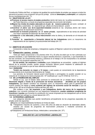 www.monografias.com
Constitución Política del Perú, un régimen de igualdad de oportunidades de empleo que asegure a todos los
peruanos el acceso a una ocupación útil que los proteja contra el desempleo y subempleo, en cualquiera
de sus manifestaciones (Art. 1º).
1.2 OBJETIVOS DE LA LEY
a) Promover el acceso masivo al empleo productivo dentro del marco de la política económica global
del Poder Ejecutivo y a través de programas especiales de promoción del empleo;
b)Mejorar los niveles de empleo adecuado en el país de manera sustancial, así como combatir el
desempleo y subempleo, en especial el que afecta a la fuerza laboral juvenil;
c) Incentivar el pleno uso de la capacidad instalada existente en las empresas, dentro del marco
de programas de reactivación económica;
d)Estimular la inversión productiva en el sector privado, especialmente en las ramas de actividad
con mayor capacidad de absorción de mano de obra;
e) Coadyuvar a una adecuada y eficaz interconexión entre la oferta y la demanda en el mercado de
trabajo; y
f) Fomentar la capacitación y formación laboral de los trabajadores como un mecanismo de
mejoramiento de sus ingresos y la productividad del trabajo (Art. 3º).
1.3 ÁMBITO DE APLICACIÓN
Comprende a todas las empresas y trabajadores sujetos al Régimen Laboral de la Actividad Privada
(Art. 4º).
1.4 FORMACIÓN LABORAL JUVENIL
Tiene por objeto proporcionar a los jóvenes entre 16 y 25 años de edad que no han culminado sus
estudios escolares, o que habiéndolo hecho no siguen estudios técnicos o superiores, o que haciéndolo no
los han concluido, los conocimientos teóricos y prácticos en el trabajo a fin de incorporarlos a la actividad
económica en una ocupación específica (Art. 7º).
En tal sentido, las empresas o entidades cuyos trabajadores se encuentren sujetos al régimen
laboral de la actividad privada, podrán otorgar formación laboral juvenil mediante la celebración de
convenios con los jóvenes a que se hace referencia anteriormente.
1.4.1 DURACIÓN
Tendrá una duración no mayor a 12 meses y será puesto en conocimiento de la dependencia
correspondiente de la Autoridad Administrativa de Trabajo.
Los períodos de formación laboral juvenil intermitentes o prorrogados no pueden exceder en su
conjunto de 12 meses en la misma empresa (Art. 10º modificado por Ley Nº 27404 de 10.01.01.).
1.5 DE LA PROMOCIÓN DEL EMPLEO
Señala la Ley, que el Estado debe promover la consecución de un empleo pleno, productivo y
libremente elegido a través de la promoción de formas asociativas decididas por los propios
trabajadores, que deseen constituir sus empresas como un mecanismo eficaz para la generación de
nuevos puestos de trabajo y como sustento del régimen de economía social de mercado a que se
refiere el Art. 58º de la Constitución Política del Perú (Art. 46º).
Ello conlleva a que, las empresas y sus trabajadores dentro del marco de la negociación
colectiva o por convenio individual con sus respectivos trabajadores, pueden establecer programas de
incentivos o ayudas que fomenten la constitución de nuevas empresas por los trabajadores que en forma
voluntaria opten por extinguir su vínculo laboral (Art. 47º).
1.6 CATEGORÍAS LABORALES
Las categorías laborales que podrán beneficiarse principalmente de los programas especiales de
empleo serán las siguientes:
a)Mujeres con responsabilidades familiares sin límite de edad;
b) Trabajadores mayores de cuarenta y cinco (45) años de edad en situación de desempleo abierto,
cesados por causas de programas de reconversión productiva o mediante convenios de
productividad; y,
c)Trabajadores con limitaciones físicas, intelectuales o sensoriales (Art. 37º).
ANÁLISIS DE LAS CATEGORÍAS LABORALES
Para ver trabajos similares o recibir información semanal sobre nuevas publicaciones, visite www.monografias.com
 
