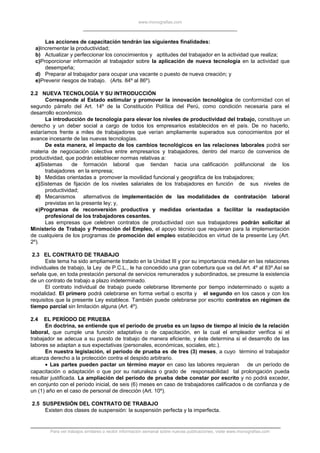 www.monografias.com
Las acciones de capacitación tendrán las siguientes finalidades:
a)Incrementar la productividad;
b) Actualizar y perfeccionar los conocimientos y aptitudes del trabajador en la actividad que realiza;
c)Proporcionar información al trabajador sobre la aplicación de nueva tecnología en la actividad que
desempeña;
d) Preparar al trabajador para ocupar una vacante o puesto de nueva creación; y
e)Prevenir riesgos de trabajo. (Arts. 84º al 86º).
2.2 NUEVA TECNOLOGÍA Y SU INTRODUCCIÓN
Corresponde al Estado estimular y promover la innovación tecnológica de conformidad con el
segundo párrafo del Art. 14º de la Constitución Política del Perú, como condición necesaria para el
desarrollo económico.
La introducción de tecnología para elevar los niveles de productividad del trabajo, constituye un
derecho y un deber social a cargo de todos los empresarios establecidos en el país. De no hacerlo,
estaríamos frente a miles de trabajadores que verían ampliamente superados sus conocimientos por el
avance incesante de las nuevas tecnologías.
De esta manera, el impacto de los cambios tecnológicos en las relaciones laborales podrá ser
materia de negociación colectiva entre empresarios y trabajadores, dentro del marco de convenios de
productividad, que podrán establecer normas relativas a:
a)Sistemas de formación laboral que tiendan hacia una calificación polifuncional de los
trabajadores en la empresa;
b) Medidas orientadas a promover la movilidad funcional y geográfica de los trabajadores;
c)Sistemas de fijación de los niveles salariales de los trabajadores en función de sus niveles de
productividad;
d) Mecanismos alternativos de implementación de las modalidades de contratación laboral
previstas en la presente ley; y,
e)Programas de reconversión productiva y medidas orientadas a facilitar la readaptación
profesional de los trabajadores cesantes.
Las empresas que celebren contratos de productividad con sus trabajadores podrán solicitar al
Ministerio de Trabajo y Promoción del Empleo, el apoyo técnico que requieran para la implementación
de cualquiera de los programas de promoción del empleo establecidos en virtud de la presente Ley (Art.
2º).
2.3 EL CONTRATO DE TRABAJO
Este tema ha sido ampliamente tratado en la Unidad III y por su importancia medular en las relaciones
individuales de trabajo, la Ley de P.C.L., le ha concedido una gran cobertura que va del Art. 4º al 83º.Así se
señala que, en toda prestación personal de servicios remunerados y subordinados, se presume la existencia
de un contrato de trabajo a plazo indeterminado.
El contrato individual de trabajo puede celebrarse libremente por tiempo indeterminado o sujeto a
modalidad. El primero podrá celebrarse en forma verbal o escrita y el segundo en los casos y con los
requisitos que la presente Ley establece. También puede celebrarse por escrito contratos en régimen de
tiempo parcial sin limitación alguna (Art. 4º).
2.4 EL PERÍODO DE PRUEBA
En doctrina, se entiende que el período de prueba es un lapso de tiempo al inicio de la relación
laboral, que cumple una función adaptativa o de capacitación, en la cual el empleador verifica si el
trabajador se adecua a su puesto de trabajo de manera eficiente, y éste determina si el desarrollo de las
labores se adaptan a sus expectativas (personales, económicas, sociales, etc.).
En nuestra legislación, el período de prueba es de tres (3) meses, a cuyo término el trabajador
alcanza derecho a la protección contra el despido arbitrario.
• Las partes pueden pactar un término mayor en caso las labores requieran de un período de
capacitación o adaptación o que por su naturaleza o grado de responsabilidad tal prolongación pueda
resultar justificada. La ampliación del período de prueba debe constar por escrito y no podrá exceder,
en conjunto con el período inicial, de seis (6) meses en caso de trabajadores calificados o de confianza y de
un (1) año en el caso de personal de dirección (Art. 10º).
2.5 SUSPENSIÓN DEL CONTRATO DE TRABAJO
Existen dos clases de suspensión: la suspensión perfecta y la imperfecta.
Para ver trabajos similares o recibir información semanal sobre nuevas publicaciones, visite www.monografias.com
 