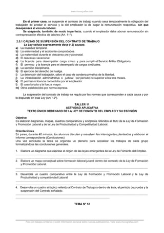 www.monografias.com
En el primer caso, se suspende el contrato de trabajo cuando cesa temporalmente la obligación del
trabajador de prestar el servicio y la del empleador la de pagar la remuneración respectiva, sin que
desaparezca el vínculo laboral.
Se suspende, también, de modo imperfecto, cuando el empleador debe abonar remuneración sin
contraprestación efectiva de labores (Art. 11º).
2.5.1 CAUSAS DE SUSPENSIÓN DEL CONTRATO DE TRABAJO
La Ley señala expresamente doce (12) causas:
a) La invalidez temporal.
b) La enfermedad y el accidente comprobados.
c) La maternidad durante el descanso pre y postnatal.
d) El descanso vacacional.
e) La licencia para desempeñar cargo cívico y para cumplir el Servicio Militar Obligatorio.
f) El permiso y la licencia para el desempeño de cargos sindicales.
g) La sanción disciplinaria.
h) El ejercicio del derecho de huelga.
i) La detención del trabajador, salvo el caso de condena privativa de la libertad.
j) La inhabilitación administrativa o judicial por período no superior a los tres meses.
k) El permiso o licencia concedidos por el empleador.
l) El caso fortuito y la fuerza mayor.
m) Otros establecidos por norma expresa.
La suspensión del contrato de trabajo se regula por las normas que corresponden a cada causa y por
lo dispuesto en esta Ley (Art. 12º).
TALLER 11
ACTIVIDAD APLICATIVA
TEXTO ÚNICO ORDENADO DE LA LEY DE FOMENTO DEL EMPLEO Y SU ESCISIÓN
Objetivo
Es elaborar diagramas, mapas, cuadros comparativos y sinópticos referidos al TUO de la Ley de Formación
y Promoción Laboral y de la Ley de Productividad y Competitividad Laboral.
Orientaciones
En pares, durante 40 minutos, los alumnos discuten y resuelven las interrogantes planteadas y elaboran el
informe correspondiente (Conclusiones)
Una vez concluida la tarea se organiza un plenario para socializar los trabajos de cada grupo
formalizándose las conclusiones generales.
1. Elabora un diagrama que exprese el origen de las leyes emergentes de la Ley de Fomento del Empleo.
.............................................................................................................................................................................
...........................................................................................................................
2. Elabora un mapa conceptual sobre formación laboral juvenil dentro del contexto de la Ley de Formación
y Promoción Laboral.
.............................................................................................................................................................................
...........................................................................................................................
3. Desarrolla un cuadro comparativo entre la Ley de Formación y Promoción Laboral y la Ley de
Productividad y competitividad Laboral
.............................................................................................................................................................................
...........................................................................................................................
4. Desarrolla un cuadro sinóptico referido al Contrato de Trabajo y dentro de éste, el período de prueba y la
suspensión del Contrato señalado.
.............................................................................................................................................................................
...........................................................................................................................
TEMA N° 12
Para ver trabajos similares o recibir información semanal sobre nuevas publicaciones, visite www.monografias.com
 