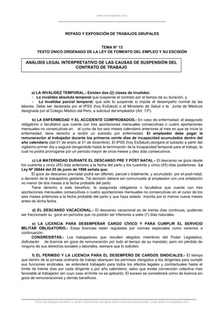 www.monografias.com
REPASO Y EXPOSICIÓN DE TRABAJOS GRUPALES
TEMA N° 13
TEXTO ÚNICO ORDENADO DE LA LEY DE FOMENTO DEL EMPLEO Y SU ESCISIÓN
ANÁLISIS LEGAL INTERPRETATIVO DE LAS CAUSAS DE SUSPENSIÓN DEL
CONTRATO DE TRABAJO
a) LA INVALIDEZ TEMPORAL.- Existen dos (2) clases de invalidez:
- La invalidez absoluta temporal que suspende el contrato por el tiempo de su duración, y
- La Invalidez parcial temporal, que sólo lo suspende si impide el desempeño normal de las
labores. Debe ser declarada por el IPSS (hoy EsSalud) o el Ministerio de Salud o la Junta de Médicos
designada por el Colegio Médico del Perú, a solicitud del empleador (Art. 13º).
b) LA ENFERMEDAD Y EL ACCIDENTE COMPROBADOS.- En caso de enfermedad, el asegurado
obligatorio o facultativo que cuente con tres aportaciones mensuales consecutivas o cuatro aportaciones
mensuales no consecutivas en el curso de los seis meses calendario anteriores al mes en que se inicie la
enfermedad, tiene derecho a recibir un subsidio por enfermedad. El empleador debe pagar la
remuneración al trabajador durante los primeros veinte días de incapacidad acumulados dentro del
año calendario (del 01 de enero al 31 de diciembre). El IPSS (hoy EsSalud) otorgará el subsidio a partir del
vigésimo primer día y seguirá otorgándolo hasta la terminación de la incapacidad temporal para el trabajo, la
cual no podrá prorrogarse por un período mayor de once meses y diez días consecutivos.
c) LA MATERNIDAD DURANTE EL DESCANSO PRE Y POST NATAL.- El descanso se goza desde
los cuarenta y cinco (45) días anteriores a la fecha del parto y los cuarenta y cinco (45) días posteriores. La
Ley Nº 26644 del 25 de junio de 1996 señala que:
El goce de descanso pre-natal podrá ser diferido, parcial o totalmente, y acumulado por el post-natal,
a decisión de la trabajadora gestante. Tal decisión deberá ser comunicada al empleador con una antelación
no menor de dos meses a la fecha probable del parto.
Tiene derecho a este beneficio, la asegurada obligatoria o facultativa que cuente con tres
aportaciones mensuales consecutivas o cuatro aportaciones mensuales no consecutivas en el curso de los
seis meses anteriores a la fecha probable del parto y que haya estado inscrita por lo menos nueve meses
antes de dicha fecha.
d) EL DESCANSO VACACIONAL.- El descanso vacacional es de treinta días continuos, pudiendo
ser fraccionado su goce en períodos que no podrán ser inferiores a siete (7) días naturales.
e) LA LICENCIA PARA DESEMPEÑAR CARGO CÍVICO Y PARA CUMPLIR EL SERVICIO
MILITAR OBLIGATORIO.- Estas licencias están reguladas por normas especiales como veremos a
continuación:
CONGRESISTAS.- Los trabajadores que resulten elegidos miembros del Poder Legislativo,
disfrutarán de licencia sin goce de remuneración por todo el tiempo de su mandato; pero sin pérdida de
ninguno de sus derechos sociales y laborales, siempre que lo soliciten.
f) EL PERMISO Y LA LICENCIA PARA EL DESEMPEÑO DE CARGOS SINDICALES.- El tiempo
que dentro de la jornada ordinaria de trabajo abarquen los permisos otorgados a los dirigentes para cumplir
sus funciones sindicales, se entenderá trabajado para todos los efectos legales y contractuales hasta el
límite de treinta días por cada dirigente y por año calendario; salvo que exista convención colectiva mas
favorable al trabajador (en cuyo caso el límite no se aplicará). El exceso se considerará como de licencia sin
goce de remuneraciones y demás beneficios.
Para ver trabajos similares o recibir información semanal sobre nuevas publicaciones, visite www.monografias.com
 