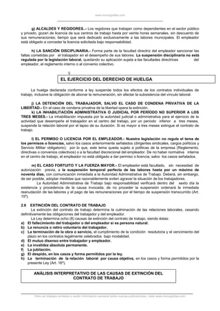 www.monografias.com
g) ALCALDES Y REGIDORES..- Los regidores que trabajan como dependientes en el sector público
y privado, gozan de licencia de sus centros de trabajo hasta por veinte horas semanales, sin descuento de
sus remuneraciones; tiempo que será dedicado exclusivamente a las labores municipales. El empleador
está obligado a conceder la licencia solicitada bajo responsabilidad.
h) LA SANCIÓN DISCIPLINARIA.- Forma parte de la facultad directriz del empleador sancionar las
faltas cometidas por el trabajador en el desempeño de sus labores. La suspensión disciplinaria no está
regulada por la legislación laboral, quedando su aplicación sujeta a las facultades directrices del
empleador, el reglamento interno o al convenio colectivo.
i)
EL EJERCICIO DEL DERECHO DE HUELGA
La huelga declarada conforme a ley suspende todos los efectos de los contratos individuales de
trabajo, inclusive la obligación de abonar la remuneración, sin afectar la subsistencia del vínculo laboral.
j) LA DETENCIÓN DEL TRABAJADOR, SALVO EL CASO DE CONDENA PRIVATIVA DE LA
LIBERTAD.- En el caso de condena privativa de la libertad opera la extinción.
k) LA INHABILITACIÓN ADMINISTRATIVA O JUDICIAL POR PERÍODO NO SUPERIOR A LOS
TRES MESES.- La inhabilitación impuesta por la autoridad judicial o administrativa para el ejercicio de la
actividad que desempeñe el trabajador en el centro del trabajo, por un período inferior a tres meses,
suspende la relación laboral por el lapso de su duración. Si es mayor a tres meses extingue el contrato de
trabajo.
l) EL PERMISO O LICENCIA POR EL EMPLEADOR.- Nuestra legislación no regula el tema de
los permisos o licencias, salvo los casos anteriormente señalados (dirigentes sindicales, cargos políticos y
Servicio Militar obligatorio); por lo que, este tema queda sujeto a políticas de la empresa (Reglamento,
directivas o convenios colectivos) o a la facultad discrecional del empleador. De no haber normativa interna
en el centro de trabajo, el empleador no está obligado a dar permiso o licencia; salvo los casos señalados.
m) EL CASO FORTUITO Y LA FUERZA MAYOR.- El empleador está facultado, sin necesidad de
autorización previa, a la suspensión temporal perfecta de las labores hasta por un máximo de
noventa días, con comunicación inmediata a la Autoridad Administrativa de Trabajo. Deberá, sin embargo,
de ser posible, adoptar medidas que razonablemente eviten agravar la situación de los trabajadores.
La Autoridad Administrativa de Trabajo bajo responsabilidad verificará dentro del sexto día la
existencia y procedencia de la causa invocada; de no proceder la suspensión ordenará la inmediata
reanudación de las labores y el pago de las remuneraciones por el tiempo de suspensión transcurrido (Art.
15º).
2.6 EXTINCIÓN DEL CONTRATO DE TRABAJO
La extinción del contrato de trabajo determina la culminación de las relaciones laborales, cesando
definitivamente las obligaciones del trabajador y del empleador.
La Ley determina ocho (8) causas de extinción del contrato de trabajo; siendo éstas:
a) El fallecimiento del trabajador o del empleador si es persona natural.
b) La renuncia o retiro voluntario del trabajador.
c) La terminación de la obra o servicio, el cumplimiento de la condición resolutoria y el vencimiento del
plazo en los contratos legalmente celebrados bajo modalidad.
d) El mutuo disenso entre trabajador y empleador.
e) La invalidez absoluta permanente.
f) La jubilación.
g) El despido, en los casos y forma permitidos por la ley.
h) La terminación de la relación laboral por causa objetiva, en los casos y forma permitidos por la
presente Ley (Art. 16º).
ANÁLISIS INTERPRETATIVO DE LAS CAUSAS DE EXTINCIÓN DEL
CONTRATO DE TRABAJO
Para ver trabajos similares o recibir información semanal sobre nuevas publicaciones, visite www.monografias.com
 
