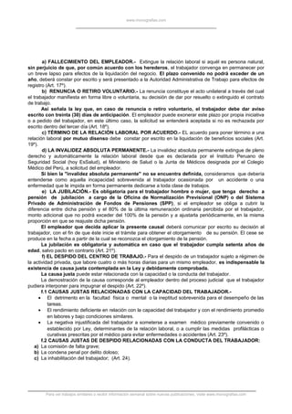 www.monografias.com
a) FALLECIMIENTO DEL EMPLEADOR.- Extingue la relación laboral si aquél es persona natural,
sin perjuicio de que, por común acuerdo con los herederos, el trabajador convenga en permanecer por
un breve lapso para efectos de la liquidación del negocio. El plazo convenido no podrá exceder de un
año, deberá constar por escrito y será presentado a la Autoridad Administrativa de Trabajo para efectos de
registro (Art. 17º).
b) RENUNCIA O RETIRO VOLUNTARIO.- La renuncia constituye el acto unilateral a través del cual
el trabajador manifiesta en forma libre o voluntaria, su decisión de dar por resuelto o extinguido el contrato
de trabajo.
Así señala la ley que, en caso de renuncia o retiro voluntario, el trabajador debe dar aviso
escrito con treinta (30) días de anticipación. El empleador puede exonerar este plazo por propia iniciativa
o a pedido del trabajador, en este último caso, la solicitud se entenderá aceptada si no es rechazada por
escrito dentro del tercer día (Art. 18º).
c) TÉRMINO DE LA RELACIÓN LABORAL POR ACUERDO.- EL acuerdo para poner término a una
relación laboral por mutuo disenso debe constar por escrito en la liquidación de beneficios sociales (Art.
19º).
d) LA INVALIDEZ ABSOLUTA PERMANENTE.- La invalidez absoluta permanente extingue de pleno
derecho y automáticamente la relación laboral desde que es declarada por el Instituto Peruano de
Seguridad Social (hoy EsSalud), el Ministerio de Salud o la Junta de Médicos designada por el Colegio
Médico del Perú, a solicitud del empleador.
Si bien la "invalidez absoluta permanente" no se encuentra definida, consideramos que debería
entenderse como aquella incapacidad sobrevenida al trabajador ocasionada por un accidente o una
enfermedad que le impida en forma permanente dedicarse a toda clase de trabajos.
e) LA JUBILACIÓN.- Es obligatoria para el trabajador hombre o mujer, que tenga derecho a
pensión de jubilación a cargo de la Oficina de Normalización Previsional (ONP) o del Sistema
Privado de Administración de Fondos de Pensiones (SPP), si el empleador se obliga a cubrir la
diferencia entre dicha pensión y el 80% de la última remuneración ordinaria percibida por el trabajador,
monto adicional que no podrá exceder del 100% de la pensión y a ajustarla periódicamente, en la misma
proporción en que se reajuste dicha pensión.
El empleador que decida aplicar la presente causal deberá comunicar por escrito su decisión al
trabajador, con el fin de que éste inicie el trámite para obtener el otorgamiento de su pensión. El cese se
produce en la fecha a partir de la cual se reconozca el otorgamiento de la pensión.
La jubilación es obligatoria y automática en caso que el trabajador cumpla setenta años de
edad, salvo pacto en contrario (Art. 21º).
f) EL DESPIDO DEL CENTRO DE TRABAJO.- Para el despido de un trabajador sujeto a régimen de
la actividad privada, que labore cuatro o más horas diarias para un mismo empleador, es indispensable la
existencia de causa justa contemplada en la Ley y debidamente comprobada.
La causa justa puede estar relacionada con la capacidad o la conducta del trabajador.
La demostración de la causa corresponde al empleador dentro del proceso judicial que el trabajador
pudiera interponer para impugnar el despido (Art. 22º).
f.1 CAUSAS JUSTAS RELACIONADAS CON LA CAPACIDAD DEL TRABAJADOR.-
• El detrimento en la facultad física o mental o la ineptitud sobrevenida para el desempeño de las
tareas.
• El rendimiento deficiente en relación con la capacidad del trabajador y con el rendimiento promedio
en labores y bajo condiciones similares.
• La negativa injustificada del trabajador a someterse a examen médico previamente convenido o
establecido por Ley, determinantes de la relación laboral, o a cumplir las medidas profilácticas o
curativas prescritas por el médico para evitar enfermedades o accidentes (Art. 23º).
f.2 CAUSAS JUSTAS DE DESPIDO RELACIONADAS CON LA CONDUCTA DEL TRABAJADOR:
a) La comisión de falta grave;
b) La condena penal por delito doloso;
c) La inhabilitación del trabajador; (Art. 24).
Para ver trabajos similares o recibir información semanal sobre nuevas publicaciones, visite www.monografias.com
 