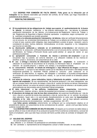 www.monografias.com
f.2.1 DESPIDO POR COMISIÓN DE FALTA GRAVE.- Falta grave es la infracción por el
trabajador de los deberes esenciales que emanan del contrato, de tal índole, que haga irrazonable la
subsistencia de la relación.
SON FALTAS GRAVES
a) El incumplimiento de las obligaciones de trabajo que supone el quebrantamiento de la buena
fe laboral, la reiterada resistencia a las órdenes relacionadas con las labores, la reiterada
paralización intempestiva de las labores y la inobservancia del Reglamento Interno de Trabajo o
del Reglamento de Seguridad e Higiene Industrial, aprobados o expedidos, según corresponda por
la autoridad competente que revistan gravedad.
En cuanto a la reiterada paralización intempestiva de labores, debe ser verificada fehacientemente
con el concurso de la Autoridad Administrativa de Trabajo o en su defecto de la Policía o de la Fiscalía
si fuere el caso, quienes están obligadas, bajo responsabilidad a prestar el apoyo necesario para la
constatación de estos hechos, debiendo individualizarse en el acta respectiva a los trabajadores
que incurran en esta falta.
b) La disminución deliberada y reiterada en el rendimiento en las labores o del volumen o de
la calidad de la producción, verificada fehacientemente o con el concurso de los servicios inspectivos
del Ministerio de Trabajo y Promoción Social, quien podrá solicitar el apoyo del sector al que
pertenece la empresa.
c) La apropiación consumada o frustrada de bienes o servicios del empleador o que se
encuentren bajo su custodia, así como la retención y la utilización indebida de los mismos en
beneficio propio o de terceros, con prescindencia de su valor.
d) El uso o entrega a terceros de información reservada del empleador, la sustracción o
utilización no autorizada de documentos de la empresa, la información falsa al empleador con la
intención de causarle perjuicio u obtener una ventaja; y la competencia desleal.
e) La concurrencia reiterada en estado de embriaguez o bajo influencia de drogas o sustancias
estupefacientes y aunque no sea reiterada cuando por la naturaleza de la función o del trabajo revista
excepcional gravedad. La Autoridad Policial prestará su concurso para coadyuvar en la
verificación de tales hechos; la negativa del trabajador a someterse a la prueba correspondiente
se considerará como reconocimiento de dicho estado, lo que se hará constar en el atestado policial
respectivo.
f) Los actos de violencia, grave indisciplina, injuria y faltamiento de palabra verbal o escrita en
agravio del empleador, de sus representantes, del personal jerárquico o de otros trabajadores, sea
que se cometan dentro del centro de trabajo o fuera de él cuando los hechos se deriven directamente
de la relación laboral. Los actos de extrema violencia tales como toma de rehenes o de locales podrán
adicionalmente ser denunciados ante la Autoridad Policial competente.
g) El daño intencional a los edificios, instalaciones, obras, maquinarias, instrumentos,
documentación, materias primas y demás de propiedad de la empresa o en posesión de ésta.
h) El abandono de trabajo por más de tres días consecutivos, las ausencias injustificadas por más de
cinco días en un período de treinta días calendario o más de quince días en un período de ochenta
días calendario, hayan sido o no sancionadas disciplinariamente en cada caso; la impuntualidad
reiterada, si ha sido acusada por el empleador, siempre que se haya aplicado sanciones
disciplinarias previas de amonestaciones escritas y suspensiones (Art. 25º).
Las faltas graves señaladas anteriormente, se configuran por su comprobación objetiva en el
procedimiento laboral, con prescindencia de las connotaciones de carácter penal o civil que tales hechos
pudieran revestir (Art. 26º)
f.2.2 DESPIDO POR COMISIÓN DE DELITO DOLOSO.- El despido por la comisión de delito doloso a
que se refiere el inciso b) del artículo 24 se producirá al quedar firme la sentencia condenatoria y conocer tal
hecho el empleador, salvo que éste haya conocido del hecho punible antes de contratar al trabajador (Art.
27º).
2.7 NULIDAD DEL DESPIDO
Es nulo el despido que tenga por motivo:
a)La afiliación a un sindicato o la participación en actividades sindicales;
b) Ser candidato o representante de los trabajadores o actuar o haber actuado en esa calidad;
Para ver trabajos similares o recibir información semanal sobre nuevas publicaciones, visite www.monografias.com
 