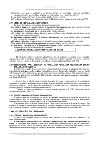 www.monografias.com
c)Presentar una queja o participar en un proceso contra el empleador ante las autoridades
competentes, salvo que configure la falta grave contemplada en el inciso f) del Art. 25º;
d) La discriminación por razón de sexo, raza, religión, opinión o idioma;
e)El embarazo si el despido se produce dentro de los 90 días anteriores o posteriores al parto (Art. 29º).
2.7.1 ACTOS DE HOSTILIDAD DEL EMPLEADOR
Son actos de hostilidad equiparables al despido los siguientes:
a)La falta de pago de la remuneración en la oportunidad correspondiente, salvo razones de fuerza
mayor o caso fortuito debidamente comprobados por el empleador;
b) La reducción inmotivada de la remuneración o de la categoría;
c)El traslado del trabajador a lugar distinto de aquel en el que preste habitualmente servicios, con el
propósito de ocasionarle perjuicio;
d) La inobservancia de medidas de higiene y de seguridad que pueda afectar o poner en riesgo la
vida y la salud del trabajador;
e)El acto de violencia o el faltamiento grave de palabra en agravio del trabajador o de su familia;
f) Los actos de discriminación por razón de sexo, raza, religión, opinión o idioma;
g) Los actos contra la moral, el hostigamiento sexual y todos aquellos que constituyan actitudes
deshonestas que afecten la dignidad del trabajador.
ACCIÓN DEL TRABAJADOR FRENTE A ESTOS CASOS
El trabajador, antes de accionar judicialmente, deberá emplazar por escrito a su empleador
imputándole el acto de hostilidad correspondiente, otorgándole un plazo razonable no menor de seis días
naturales para que efectúe su descargo o enmiende su conducta, según sea el caso (Art. 30º).
2.8 PROCEDIMIENTO PARA DESPEDIR AL TRABAJADOR POR CAUSA RELACIONADA CON SU
CAPACIDAD O CONDUCTA
El empleador no podrá despedir por causa relacionada con la conducta o capacidad del trabajador,
sin antes otorgarle por escrito un plazo razonable no menor de seis días naturales, para que pueda
defenderse por escrito de los cargos que se le formulan; salvo aquellos casos de falta grave flagrante en
que no resulte razonable tal posibilidad o de treinta días naturales para que demuestre su capacidad o
corrija su deficiencia.
• Mientras dure el trámite previo vinculado al despido por causa relacionada con la conducta del
trabajador, el empleador puede exonerarlo de asistir al centro de trabajo, siempre que ello no perjudique su
derecho de defensa y se le abone la remuneración y demás derechos y beneficios que pudieran
corresponderle. La exoneración debe constar por escrito.
Tanto en el caso contemplado en el presente artículo, como en el Art. 32º, debe observarse el
principio de inmediatez (Art. 31º).
2.8.1 REQUISITO PARA DESPEDIR AL TRABAJADOR
El despido debe ser comunicado por escrito al trabajador mediante carta en la que se indique de
modo preciso la causa del mismo y la fecha del cese. Si el trabajador se negará a recibirla le será remitida
por intermedio de notario o de Juez de Paz, o de la Policía a falta de aquellos.
El empleador no podrá invocar posteriormente causa distinta imputada en la carta de despido. Sin
embargo, si iniciado el trámite previo al despido el empleador toma conocimiento de alguna otra falta en la
que incurriera el trabajador y que no fue materia de imputación, podrá reiniciar el trámite (Art. 32).
2.9 DE LOS DERECHOS DEL TRABAJADOR
2.9.1 PÉRDIDA Y PAGO DE LA INDEMNIZACIÓN
El despido del trabajador fundado en causas relacionadas con su conducta o su capacidad no da
lugar a indemnización.
• Si el despido es arbitrario por no haberse expresado causa o no poderse demostrar ésta en
juicio, el trabajador tiene derecho al pago de la indemnización establecida en el Art. 38º, como única
reparación por el daño sufrido. (Un sueldo y medio por cada año hasta un máximo de doce sueldos). Podrá
demandar simultáneamente el pago de cualquier otro derecho o beneficio social pendiente.
Para ver trabajos similares o recibir información semanal sobre nuevas publicaciones, visite www.monografias.com
 