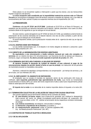 www.monografias.com
Estos plazos no se encuentran sujetos a interrupción o pacto que los enerve, una vez transcurridos
impiden el ejercicio del derecho.
La única excepción está constituida por la imposibilidad material de accionar ante un Tribunal
Peruano por encontrarse el trabajador fuera del territorio nacional e impedido de ingresar a él, o por falta de
funcionamiento del Poder Judicial. El plazo se suspende mientras dure el impedimento (Art. 36º).
LA PRESCRIPCIÓN
Conforme a la Ley Nº 27321 del 07.07.2000 (publicada el 22.07.00 en el Diario El Peruano), se
establece que las acciones por derechos derivados de la relación laboral, prescriben a los cuatro (4) años,
contados desde el día siguiente en que se extingue el vinculo laboral.
De esta manera, queda derogada la Ley Nº 27022 de fecha 22.12.98, que establecía anteriormente la
prescripción de las acciones derivadas de la relación laboral a los dos (2) años contados a partir del día
siguiente en que se extinguía el vínculo laboral.
El actual dispositivo señala, que la prescripción iniciada antes de la vigencia de esta Ley se rige por
la Ley anterior.
2.10.2 EL DESPIDO DEBE SER PROBADO
La Ley señala expresamente que, ni el despido ni el motivo alegado se deducen o presumen, quien
los acusa debe probarlos (Art. 37º).
2.10.3 MONTO DE LA INDEMNIZACIÓN POR DESPIDO ARBITRARIO
Es equivalente a una remuneración y media ordinaria mensual por cada año completo de
servicios con un máximo de doce (12) remuneraciones. Las fracciones de año se abonan por dozavos y
treintavos, según corresponda. Su abono procede superado el período de prueba (Art. 38º).
2.10.4 DEMANDA QUE DECLARA FUNDADA LA NULIDAD DE DESPIDO
Al declarar fundada la demanda de nulidad de despido, el juez ordenará el pago de las
remuneraciones dejadas de percibir desde la fecha en que se produjo, con deducción de los períodos
de inactividad procesal no imputables a las partes.
Asimismo, ordenará los depósitos correspondientes a la compensación por tiempo de servicios y, de
ser el caso, con sus intereses (Art. 40º).
2.10.5 EL EMPLEADOR Y EL MANDATO DE REPOSICIÓN
El empleador que no cumpla el mandato de reposición dentro de las veinticuatro (24) horas de
notificado, será requerido judicialmente bajo apercibimiento de multa, cuyo monto se incrementará
sucesivamente en treinta (30%) por ciento del monto original de la multa a cada nuevo requerimiento judicial
hasta la cabal ejecución del mandato.
El importe de la multa no es deducible de la materia imponible afecta al impuesto a la renta (Art.
42º).
2.11 TERMINACIÓN COLECTIVA DE LA RELACIÓN DE TABAJO POR CAUSAS OBJETIVAS
Son causas objetivas para la terminación colectiva de los contratos de trabajo:
a) El caso fortuito y la fuerza mayor, que si fuese de tal gravedad que implique la desaparición
total o parcial del centro de trabajo, el empleador podrá dentro del plazo de suspensión (90
días), a que se refiere el Art. 15º, solicitar la terminación de los respectivos contratos individuales
de trabajo.
b) Los motivos económicos, tecnológicos, estructurales ó análogos.
c) La disolución y liquidación de la empresa y la quiebra; y
d) La reestructuración patrimonial sujeta al Decreto Legislativo 845
- Ley de Reestructuración Patrimonial - (Art. 46º).
2.12 CONTRATOS DE TRABAJO SUJETOS A MODALIDAD
2.12.1 DE SU APLICACIÓN
Para ver trabajos similares o recibir información semanal sobre nuevas publicaciones, visite www.monografias.com
 