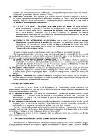 www.monografias.com
perciben una remuneración llamada sueldo como contraprestación por su labor. Como los obreros,
están afectos igualmente a todos los derechos sociales.
c) Trabajadores Eventuales, son aquellos que realizan una labor esporádica, temporal o eventual,
no sujetos a permanencia ni estabilidad. El contrato de trabajo, en estos casos, es de naturaleza
temporal y según la Ley de Productividad y Competitividad Laboral contenida en el D.S. Nº 003-97-
TR, reviste 3 modalidades de contratación:
c.1 CONTRATO POR INICIO O INCREMENTO DE UNA NUEVA ACTIVIDAD, es aquél celebrado
entre un empleador y un trabajador originado por el inicio de una nueva actividad empresarial.
Su duración máxima es de 3 años. Legalmente, se entiende como nueva actividad, tanto el
inicio de la actividad productiva, como la posterior instalación o apertura de nuevos
establecimientos o mercados, así como el inicio de nuevas actividades o el incremento de las ya
existentes dentro de la misma empresa (Art. 57º).
c.2 CONTRATO POR NECESIDADES DEL MERCADO, que se celebra con el objeto de atender
incrementos coyunturales de la producción originados por variaciones sustanciales de la
demanda en el mercado, aún cuando se trate de labores ordinarias que formen parte de la
actividad normal de la empresa y que no pueden ser satisfechas con personal permanente.
Su duración máxima es de 5 años.
En estos contratos, deberá constar la causa objetiva que justifique la contratación temporal.
Dicha causa objetiva deberá sustentarse en un incremento temporal e imprevisible del ritmo normal
de la actividad productiva, con exclusión de las variaciones de carácter cíclico o de temporada que se
producen en algunas actividades productivas de carácter estacional (Art. 58º).
c.3 CONTRATO POR RECONVERSIÓN EMPRESARIAL, es el celebrado en virtud a la sustitución,
ampliación o modificación de las actividades desarrolladas en la empresa y en general toda
variación de carácter tecnológico en las maquinarias, equipos, instalaciones, medios de
producción, etc. Su duración máxima es de 2 años. (Art. 59º).
d) Trabajadores Independientes son aquellos que trabajan por su propia cuenta y riesgo, sin depender
de un patrono o empresario. Pueden acogerse a la seguridad social a través de un seguro facultativo,
a efectos de no quedar desprotegidos frente a cualquier contingencia en su salud con motivo del
trabajo.
e) Trabajadores Informales son aquellos que trabajan al margen de la ley, pues no tributan al Estado y
no tienen empleador que los supervigilen. Su origen se debe a la falta de puestos de trabajo y antes de
caer en el desempleo generan labores informales.
6. SITUACIONES ESPECIALES
Los artículos 43º al 45º de la Ley de Productividad y Competitividad Laboral determinan dos
categorías más de trabajadores, pero que laboran dentro del centro de trabajo; señalando la mencionada ley
que constituyen situaciones especiales:
a) El personal de dirección, que ejerce la representación general del empleador frente a otros
trabajadores o a terceros o que los sustituye, o que comparte con aquél las funciones de
administración y control y de cuya actividad y grado de responsabilidad depende el resultado de
la actividad empresarial, y
b) Los trabajadores de confianza, que son aquellos que laboran en contacto personal y directo con el
empleador o con el personal de dirección, teniendo acceso a secretos industriales, comerciales o
profesionales y, en general, a información de carácter reservado de la empresa.
También, son aquellos cuyas opiniones o informes son presentados directamente al personal de
dirección, contribuyendo a la formación de las decisiones empresariales. En la designación o promoción
del trabajador, la Ley no ampara el abuso del derecho o la simulación.
El Reglamento precisa la forma y requisitos para su calificación como tales, así como los demás
elementos concurrentes.
1. LA CONSTITUCIÓN POLÍTICA COMO NORMA JURÍDICA SUPERIOR
A nivel mundial, el antecedente más remoto de las Constituciones actuales puede encontrarse, según
la mayor parte de autores en la Constitución inglesa, adoptada después por los Estados Unidos de América
Para ver trabajos similares o recibir información semanal sobre nuevas publicaciones, visite www.monografias.com
 