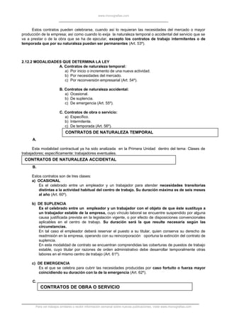 www.monografias.com
Estos contratos pueden celebrarse, cuando así lo requieran las necesidades del mercado o mayor
producción de la empresa; así como cuando lo exija la naturaleza temporal o accidental del servicio que se
va a prestar o de la obra que se ha de ejecutar, excepto los contratos de trabajo intermitentes o de
temporada que por su naturaleza puedan ser permanentes (Art. 53º).
2.12.2 MODALIDADES QUE DETERMINA LA LEY
A. Contratos de naturaleza temporal:
a) Por inicio o incremento de una nueva actividad.
b) Por necesidades del mercado.
c) Por reconversión empresarial (Art. 54º).
B. Contratos de naturaleza accidental:
a) Ocasional.
b) De suplencia.
c) De emergencia (Art. 55º).
C. Contratos de obra o servicio:
a) Específico.
b) Intermitente.
c) De temporada (Art. 56º).
CONTRATOS DE NATURALEZA TEMPORAL
A.
Esta modalidad contractual ya ha sido analizada en la Primera Unidad dentro del tema: Clases de
trabajadores; específicamente: trabajadores eventuales.
CONTRATOS DE NATURALEZA ACCIDENTAL
B.
Estos contratos son de tres clases:
a) OCASIONAL
Es el celebrado entre un empleador y un trabajador para atender necesidades transitorias
distintas a la actividad habitual del centro de trabajo. Su duración máxima es de seis meses
al año (Art. 60º).
b) DE SUPLENCIA
Es el celebrado entre un empleador y un trabajador con el objeto de que éste sustituya a
un trabajador estable de la empresa, cuyo vínculo laboral se encuentre suspendido por alguna
causa justificada prevista en la legislación vigente, o por efecto de disposiciones convencionales
aplicables en el centro de trabajo. Su duración será la que resulte necesaria según las
circunstancias.
En tal caso el empleador deberá reservar el puesto a su titular, quien conserva su derecho de
readmisión en la empresa, operando con su reincorporación oportuna la extinción del contrato de
suplencia.
En esta modalidad de contrato se encuentran comprendidas las coberturas de puestos de trabajo
estable, cuyo titular por razones de orden administrativo debe desarrollar temporalmente otras
labores en el mismo centro de trabajo (Art. 61º).
c) DE EMERGENCIA
Es el que se celebra para cubrir las necesidades producidas por caso fortuito o fuerza mayor
coincidiendo su duración con la de la emergencia (Art. 62º).
C.
CONTRATOS DE OBRA O SERVICIO
Para ver trabajos similares o recibir información semanal sobre nuevas publicaciones, visite www.monografias.com
 