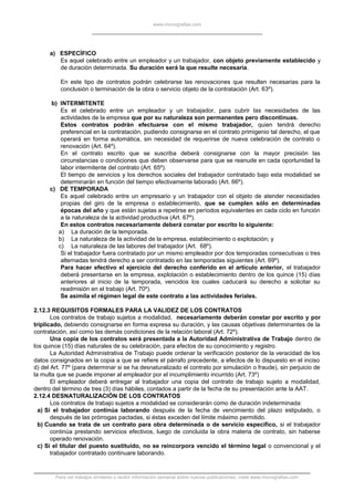 www.monografias.com
a) ESPECÍFICO
Es aquel celebrado entre un empleador y un trabajador, con objeto previamente establecido y
de duración determinada. Su duración será la que resulte necesaria.
En este tipo de contratos podrán celebrarse las renovaciones que resulten necesarias para la
conclusión o terminación de la obra o servicio objeto de la contratación (Art. 63º).
b) INTERMITENTE
Es el celebrado entre un empleador y un trabajador, para cubrir las necesidades de las
actividades de la empresa que por su naturaleza son permanentes pero discontinuas.
Estos contratos podrán efectuarse con el mismo trabajador, quien tendrá derecho
preferencial en la contratación, pudiendo consignarse en el contrato primigenio tal derecho, el que
operará en forma automática, sin necesidad de requerirse de nueva celebración de contrato o
renovación (Art. 64º).
En el contrato escrito que se suscriba deberá consignarse con la mayor precisión las
circunstancias o condiciones que deben observarse para que se reanude en cada oportunidad la
labor intermitente del contrato (Art. 65º).
El tiempo de servicios y los derechos sociales del trabajador contratado bajo esta modalidad se
determinarán en función del tiempo efectivamente laborado (Art. 66º).
c) DE TEMPORADA
Es aquel celebrado entre un empresario y un trabajador con el objeto de atender necesidades
propias del giro de la empresa o establecimiento, que se cumplen sólo en determinadas
épocas del año y que están sujetas a repetirse en períodos equivalentes en cada ciclo en función
a la naturaleza de la actividad productiva (Art. 67º).
En estos contratos necesariamente deberá constar por escrito lo siguiente:
a) La duración de la temporada.
b) La naturaleza de la actividad de la empresa, establecimiento o explotación; y
c) La naturaleza de las labores del trabajador (Art. 68º).
Si el trabajador fuera contratado por un mismo empleador por dos temporadas consecutivas o tres
alternadas tendrá derecho a ser contratado en las temporadas siguientes (Art. 69º).
Para hacer efectivo el ejercicio del derecho conferido en el artículo anterior, el trabajador
deberá presentarse en la empresa, explotación o establecimiento dentro de los quince (15) días
anteriores al inicio de la temporada, vencidos los cuales caducará su derecho a solicitar su
readmisión en el trabajo (Art. 70º).
Se asimila el régimen legal de este contrato a las actividades feriales.
2.12.3 REQUISITOS FORMALES PARA LA VALIDEZ DE LOS CONTRATOS
Los contratos de trabajo sujetos a modalidad, necesariamente deberán constar por escrito y por
triplicado, debiendo consignarse en forma expresa su duración, y las causas objetivas determinantes de la
contratación, así como las demás condiciones de la relación laboral (Art. 72º).
Una copia de los contratos será presentada a la Autoridad Administrativa de Trabajo dentro de
los quince (15) días naturales de su celebración, para efectos de su conocimiento y registro.
La Autoridad Administrativa de Trabajo puede ordenar la verificación posterior de la veracidad de los
datos consignados en la copia a que se refiere el párrafo precedente, a efectos de lo dispuesto en el inciso
d) del Art. 77º (para determinar si se ha desnaturalizado el contrato por simulación o fraude), sin perjuicio de
la multa que se puede imponer al empleador por el incumplimiento incurrido (Art. 73º)
El empleador deberá entregar al trabajador una copia del contrato de trabajo sujeto a modalidad,
dentro del término de tres (3) días hábiles, contados a partir de la fecha de su presentación ante la AAT.
2.12.4 DESNATURALIZACIÓN DE LOS CONTRATOS
Los contratos de trabajo sujetos a modalidad se considerarán como de duración indeterminada:
a) Si el trabajador continúa laborando después de la fecha de vencimiento del plazo estipulado, o
después de las prórrogas pactadas, si éstas exceden del límite máximo permitido.
b) Cuando se trata de un contrato para obra determinada o de servicio específico, si el trabajador
continúa prestando servicios efectivos, luego de concluida la obra materia de contrato, sin haberse
operado renovación.
c) Si el titular del puesto sustituido, no se reincorpora vencido el término legal o convencional y el
trabajador contratado continuare laborando.
Para ver trabajos similares o recibir información semanal sobre nuevas publicaciones, visite www.monografias.com
 