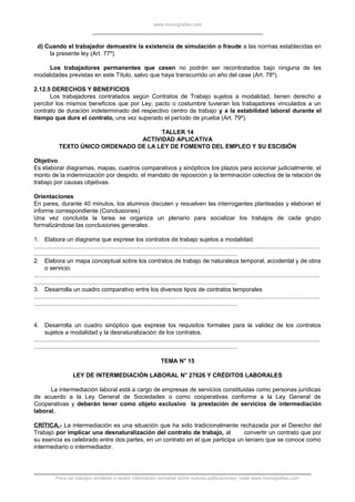 www.monografias.com
d) Cuando el trabajador demuestre la existencia de simulación o fraude a las normas establecidas en
la presente ley (Art. 77º).
Los trabajadores permanentes que cesen no podrán ser recontratados bajo ninguna de las
modalidades previstas en este Título, salvo que haya transcurrido un año del cese (Art. 78º).
2.12.5 DERECHOS Y BENEFICIOS
Los trabajadores contratados según Contratos de Trabajo sujetos a modalidad, tienen derecho a
percibir los mismos beneficios que por Ley, pacto o costumbre tuvieran los trabajadores vinculados a un
contrato de duración indeterminado del respectivo centro de trabajo y a la estabilidad laboral durante el
tiempo que dure el contrato, una vez superado el período de prueba (Art. 79º).
TALLER 14
ACTIVIDAD APLICATIVA
TEXTO ÚNICO ORDENADO DE LA LEY DE FOMENTO DEL EMPLEO Y SU ESCISIÓN
Objetivo
Es elaborar diagramas, mapas, cuadros comparativos y sinópticos los plazos para accionar judicialmente, el
monto de la indemnización por despido, el mandato de reposición y la terminación colectiva de la relación de
trabajo por causas objetivas.
Orientaciones
En pares, durante 40 minutos, los alumnos discuten y resuelven las interrogantes planteadas y elaboran el
informe correspondiente (Conclusiones)
Una vez concluida la tarea se organiza un plenario para socializar los trabajos de cada grupo
formalizándose las conclusiones generales.
1. Elabora un diagrama que exprese los contratos de trabajo sujetos a modalidad.
.............................................................................................................................................................................
...........................................................................................................................
2. Elabora un mapa conceptual sobre los contratos de trabajo de naturaleza temporal, accidental y de obra
o servicio.
.............................................................................................................................................................................
...........................................................................................................................
3. Desarrolla un cuadro comparativo entre los diversos tipos de contratos temporales
.............................................................................................................................................................................
...........................................................................................................................
4. Desarrolla un cuadro sinóptico que exprese los requisitos formales para la validez de los contratos
sujetos a modalidad y la desnaturalización de los contratos.
.............................................................................................................................................................................
...........................................................................................................................
TEMA N° 15
LEY DE INTERMEDIACIÓN LABORAL N° 27626 Y CRÉDITOS LABORALES
La intermediación laboral está a cargo de empresas de servicios constituidas como personas jurídicas
de acuerdo a la Ley General de Sociedades o como cooperativas conforme a la Ley General de
Cooperativas y deberán tener como objeto exclusivo la prestación de servicios de intermediación
laboral.
CRÍTICA.- La intermediación es una situación que ha sido tradicionalmente rechazada por el Derecho del
Trabajo por implicar una desnaturalización del contrato de trabajo, al convertir un contrato que por
su esencia es celebrado entre dos partes, en un contrato en el que participa un tercero que se conoce como
intermediario o intermediador.
Para ver trabajos similares o recibir información semanal sobre nuevas publicaciones, visite www.monografias.com
 